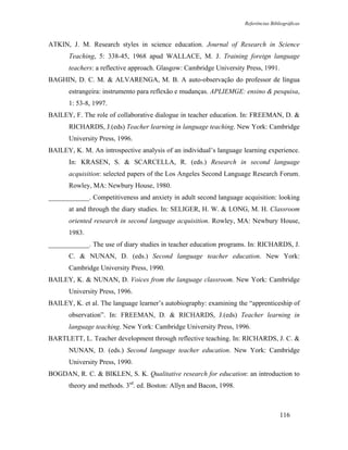 Referências Bibliográficas



ATKIN, J. M. Research styles in science education. Journal of Research in Science
       Teaching, 5: 338-45, 1968 apud WALLACE, M. J. Training foreign language
       teachers: a reflective approach. Glasgow: Cambridge University Press, 1991.
BAGHIN, D. C. M. & ALVARENGA, M. B. A auto-observação do professor de língua
       estrangeira: instrumento para reflexão e mudanças. APLIEMGE: ensino & pesquisa,
       1: 53-8, 1997.
BAILEY, F. The role of collaborative dialogue in teacher education. In: FREEMAN, D. &
       RICHARDS, J.(eds) Teacher learning in language teaching. New York: Cambridge
       University Press, 1996.
BAILEY, K. M. An introspective analysis of an individual’s language learning experience.
       In: KRASEN, S. & SCARCELLA, R. (eds.) Research in second language
       acquisition: selected papers of the Los Angeles Second Language Research Forum.
       Rowley, MA: Newbury House, 1980.
____________. Competitiveness and anxiety in adult second language acquisition: looking
       at and through the diary studies. In: SELIGER, H. W. & LONG, M. H. Classroom
       oriented research in second language acquisition. Rowley, MA: Newbury House,
       1983.
____________. The use of diary studies in teacher education programs. In: RICHARDS, J.
       C. & NUNAN, D. (eds.) Second language teacher education. New York:
       Cambridge University Press, 1990.
BAILEY, K. & NUNAN, D. Voices from the language classroom. New York: Cambridge
       University Press, 1996.
BAILEY, K. et al. The language learner’s autobiography: examining the “apprenticeship of
       observation”. In: FREEMAN, D. & RICHARDS, J.(eds) Teacher learning in
       language teaching. New York: Cambridge University Press, 1996.
BARTLETT, L. Teacher development through reflective teaching. In: RICHARDS, J. C. &
       NUNAN, D. (eds.) Second language teacher education. New York: Cambridge
       University Press, 1990.
BOGDAN, R. C. & BIKLEN, S. K. Qualitative research for education: an introduction to
       theory and methods. 3rd. ed. Boston: Allyn and Bacon, 1998.



                                                                                     116
 