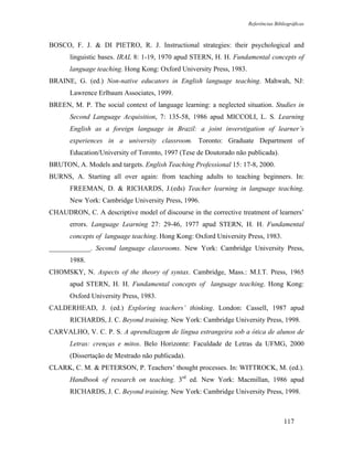 Referências Bibliográficas



BOSCO, F. J. & DI PIETRO, R. J. Instructional strategies: their psychological and
       linguistic bases. IRAL 8: 1-19, 1970 apud STERN, H. H. Fundamental concepts of
       language teaching. Hong Kong: Oxford University Press, 1983.
BRAINE, G. (ed.) Non-native educators in English language teaching. Mahwah, NJ:
       Lawrence Erlbaum Associates, 1999.
BREEN, M. P. The social context of language learning: a neglected situation. Studies in
       Second Language Acquisition, 7: 135-58, 1986 apud MICCOLI, L. S. Learning
       English as a foreign language in Brazil: a joint inverstigation of learner’s
       experiences in a university classroom. Toronto: Graduate Department of
       Education/University of Toronto, 1997 (Tese de Doutorado não publicada).
BRUTON, A. Models and targets. English Teaching Professional 15: 17-8, 2000.
BURNS, A. Starting all over again: from teaching adults to teaching beginners. In:
       FREEMAN, D. & RICHARDS, J.(eds) Teacher learning in language teaching.
       New York: Cambridge University Press, 1996.
CHAUDRON, C. A descriptive model of discourse in the corrective treatment of learners’
       errors. Language Learning 27: 29-46, 1977 apud STERN, H. H. Fundamental
       concepts of language teaching. Hong Kong: Oxford University Press, 1983.
____________. Second language classrooms. New York: Cambridge University Press,
       1988.
CHOMSKY, N. Aspects of the theory of syntax. Cambridge, Mass.: M.I.T. Press, 1965
       apud STERN, H. H. Fundamental concepts of language teaching. Hong Kong:
       Oxford University Press, 1983.
CALDERHEAD, J. (ed.) Exploring teachers’ thinking. London: Cassell, 1987 apud
       RICHARDS, J. C. Beyond training. New York: Cambridge University Press, 1998.
CARVALHO, V. C. P. S. A aprendizagem de língua estrangeira sob a ótica de alunos de
       Letras: crenças e mitos. Belo Horizonte: Faculdade de Letras da UFMG, 2000
       (Dissertação de Mestrado não publicada).
CLARK, C. M. & PETERSON, P. Teachers’ thought processes. In: WITTROCK, M. (ed.).
       Handbook of research on teaching. 3rd ed. New York: Macmillan, 1986 apud
       RICHARDS, J. C. Beyond training. New York: Cambridge University Press, 1998.



                                                                                      117
 