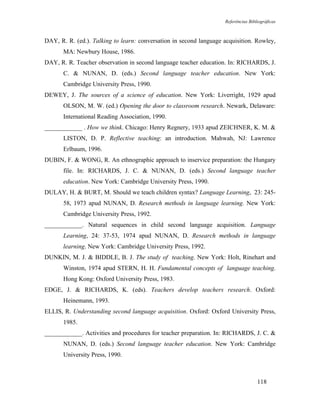 Referências Bibliográficas



DAY, R. R. (ed.). Talking to learn: conversation in second language acquisition. Rowley,
       MA: Newbury House, 1986.
DAY, R. R. Teacher observation in second language teacher education. In: RICHARDS, J.
       C. & NUNAN, D. (eds.) Second language teacher education. New York:
       Cambridge University Press, 1990.
DEWEY, J. The sources of a science of education. New York: Liverright, 1929 apud
       OLSON, M. W. (ed.) Opening the door to classroom research. Newark, Delaware:
       International Reading Association, 1990.
____________ . How we think. Chicago: Henry Regnery, 1933 apud ZEICHNER, K. M. &
       LISTON, D. P. Reflective teaching: an introduction. Mahwah, NJ: Lawrence
       Erlbaum, 1996.
DUBIN, F. & WONG, R. An ethnographic approach to inservice preparation: the Hungary
       file. In: RICHARDS, J. C. & NUNAN, D. (eds.) Second language teacher
       education. New York: Cambridge University Press, 1990.
DULAY, H. & BURT, M. Should we teach children syntax? Language Learning, 23: 245-
       58, 1973 apud NUNAN, D. Research methods in language learning. New York:
       Cambridge University Press, 1992.
____________. Natural sequences in child second language acquisition. Language
       Learning, 24: 37-53, 1974 apud NUNAN, D. Research methods in language
       learning. New York: Cambridge University Press, 1992.
DUNKIN, M. J. & BIDDLE, B. J. The study of teaching. New York: Holt, Rinehart and
       Winston, 1974 apud STERN, H. H. Fundamental concepts of language teaching.
       Hong Kong: Oxford University Press, 1983.
EDGE, J. & RICHARDS, K. (eds). Teachers develop teachers research. Oxford:
       Heinemann, 1993.
ELLIS, R. Understanding second language acquisition. Oxford: Oxford University Press,
       1985.
____________. Activities and procedures for teacher preparation. In: RICHARDS, J. C. &
       NUNAN, D. (eds.) Second language teacher education. New York: Cambridge
       University Press, 1990.



                                                                                    118
 