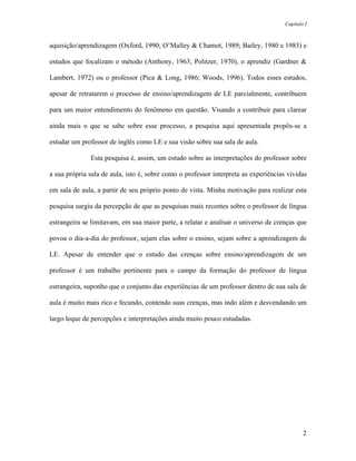 Capítulo I



aquisição/aprendizagem (Oxford, 1990; O’Malley & Chamot, 1989; Bailey, 1980 e 1983) e

estudos que focalizam o método (Anthony, 1963; Politzer, 1970), o aprendiz (Gardner &

Lambert, 1972) ou o professor (Pica & Long, 1986; Woods, 1996). Todos esses estudos,

apesar de retratarem o processo de ensino/aprendizagem de LE parcialmente, contribuem

para um maior entendimento do fenômeno em questão. Visando a contribuir para clarear

ainda mais o que se sabe sobre esse processo, a pesquisa aqui apresentada propôs-se a

estudar um professor de inglês como LE e sua visão sobre sua sala de aula.

              Esta pesquisa é, assim, um estudo sobre as interpretações do professor sobre

a sua própria sala de aula, isto é, sobre como o professor interpreta as experiências vividas

em sala de aula, a partir de seu próprio ponto de vista. Minha motivação para realizar esta

pesquisa surgiu da percepção de que as pesquisas mais recentes sobre o professor de língua

estrangeira se limitavam, em sua maior parte, a relatar e analisar o universo de crenças que

povoa o dia-a-dia do professor, sejam elas sobre o ensino, sejam sobre a aprendizagem de

LE. Apesar de entender que o estudo das crenças sobre ensino/aprendizagem de um

professor é um trabalho pertinente para o campo da formação do professor de língua

estrangeira, suponho que o conjunto das experiências de um professor dentro de sua sala de

aula é muito mais rico e fecundo, contendo suas crenças, mas indo além e desvendando um

largo leque de percepções e interpretações ainda muito pouco estudadas.




                                                                                             2
 
