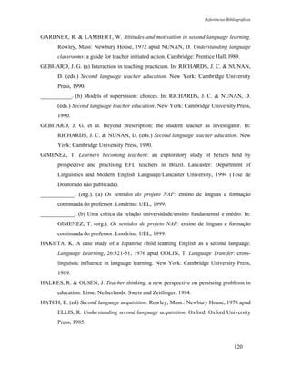 Referências Bibliográficas



GARDNER, R. & LAMBERT, W. Attitudes and motivation in second language learning.
      Rowley, Mass: Newbury House, 1972 apud NUNAN, D. Understanding language
      classrooms: a guide for teacher initiated action. Cambridge: Prentice Hall, l989.
GEBHARD, J. G. (a) Interaction in teaching practicum. In: RICHARDS, J. C. & NUNAN,
      D. (eds.) Second language teacher education. New York: Cambridge University
      Press, 1990.
___________. (b) Models of supervision: choices. In: RICHARDS, J. C. & NUNAN, D.
      (eds.) Second language teacher education. New York: Cambridge University Press,
      1990.
GEBHARD, J. G. et al. Beyond prescription: the student teacher as investigator. In:
      RICHARDS, J. C. & NUNAN, D. (eds.) Second language teacher education. New
      York: Cambridge University Press, 1990.
GIMENEZ, T. Learners becoming teachers: an exploratory study of beliefs held by
      prospective and practising EFL teachers in Brazil. Lancaster: Department of
      Linguistics and Modern English Language/Lancaster University, 1994 (Tese de
      Doutorado não publicada).
____________. (org.). (a) Os sentidos do projeto NAP: ensino de línguas e formação
      continuada do professor. Londrina: UEL, 1999.
____________. (b) Uma crítica da relação universidade/ensino fundamental e médio. In:
      GIMENEZ, T. (org.). Os sentidos do projeto NAP: ensino de línguas e formação
      continuada do professor. Londrina: UEL, 1999.
HAKUTA, K. A case study of a Japanese child learning English as a second language.
      Language Learning, 26:321-51, 1976 apud ODLIN, T. Language Transfer: cross-
      linguistic influence in language learning. New York: Cambridge University Press,
      1989.
HALKES, R. & OLSEN, J. Teacher thinking: a new perspective on persisting problems in
      education. Lisse, Netherlands: Swets and Zeitlinger, 1984.
HATCH, E. (ed) Second language acquisition. Rowley, Mass.: Newbury House, 1978 apud
      ELLIS, R. Understanding second language acquisition. Oxford: Oxford University
      Press, 1985.



                                                                                       120
 