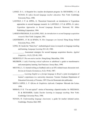 Referências Bibliográficas



LANGE. D. L. A blueprint for a teacher development program. In: RICHARDS, J. C. &
       NUNAN, D. (eds.) Second language teacher education. New York: Cambridge
       University Press, 1990.
LANTOLF, J. P. & APPEL, G. Theoretical framework: an introduction to Vygotskian
     approaches to second language research. In: LANTOLF, J. P. & APPEL, G. (eds.).
     Vygotskian Approaches to Second Language Research. Norwood, NJ: Ablex
     Publishing Corporation, 1994.
LARSEN-FREEMAN, D. & LONG, M.H. An introduction to second language acquisition
       research. New York: Longman, 1991.
LIGHTBOWN , P. M. & SPADA, N. How languages are learned. Hong Kong: Oxford
       University Press, 1993.
LONG, M. Inside the “black box”: methodological issues in research on language teaching
       and learning. Language Learning 30:1-42, 1980.
____________. Assessment strategies for second language acquisition theories. Applied
       Linguistics, 14 (3): 225-49, 1993.
MEDGYES, P. The non-native teacher. Hong Kong: Macmillan, 1994.
MEZIROW, J. (ed.) Fostering critical reflection in adulthood: a guide to transformative
       and emancipatory learning. San Francisco: Jossey-Bass, 1990.
MICCOLI, L. S. Journal-writing as feedback and as an EFL-related-issues discussion tool.
       Revista de Estudos Germânicos, 8 (2): 59-66, 1987.
____________. Learning English as a foreign language in Brazil: a joint investigation of
       learner’s experiences in a university classroom. Toronto: Graduate Department of
       Education/University of Toronto, 1997 (Tese de Doutorado não publicada).
MOITA LOPES, L. P. Oficina de Língüística Aplicada. Campinas: Mercado das Letras,
       1996.
MORAN, P. R. “I’m not typical”: stories of becoming a Spanish teacher. In: FREEMAN,
       D. & RICHARDS, J.(eds) Teacher learning in language teaching. New York:
       Cambridge University Press, 1996.
NUNAN, D. Understanding language classrooms: a guide for teacher initiated action.
       Cambridge: Prentice Hall, l989.



                                                                                      122
 