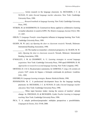 Referências Bibliográficas



____________. Action research in the language classroom. In: RICHARDS, J. C. &
       NUNAN, D. (eds.) Second language teacher education. New York: Cambridge
       University Press, 1990.
____________. Research methods in language learning. New York: Cambridge University
       Press, 1992.
NYIKOS, M. & HASHIMOTO, R. Constructivist theory applied to collaborative learning
       in teacher education: in search of ZPD. The Modern Language Journal, 81(iv): 506-
       17, 1997.
ODLIN, T. Language Transfer: cross-linguistic influence in language learning. New York:
       Cambridge University Press, 1989.
OLSON, M. W. (ed.). (a) Opening the door to classroom research. Newark, Delaware:
       International Reading Association, 1990.
____________ . (b) The teacher as researcher: a historical perspective. In: OLSON, M. W.
       (ed.). Opening the door to classroom research. Newark, Delaware: International
       Reading Association, 1990.
O’MALLEY, J. M. & CHAMMOT, A. U. Learning strategies in second language
       acquisition. New York: Cambridge University Press, 1989 apud JOHNSON, D. M.
       Approaches to research in second language learning. New York: Longman, 1992.
ORTENZI, D. I. B. G. Da prescrição à autonomia. In: GIMENEZ, T. (org.). Os sentidos do
       projeto NAP: ensino de línguas e formação continuada do professor. Londrina:
       UEL, 1999.
OXFORD, R. Language learning strategies. Boston: Heinle & Heinle, 1990.
PENNINGTON. M. C. A professional development focus for the language teaching
       practicum. In: RICHARDS, J. C. & NUNAN, D. (eds.) Second language teacher
       education. New York: Cambridge University Press, 1990.
____________. When input becomes intake: tracing the sources of teachers’ attitude
       change. In: FREEMAN, D. & RICHARDS, J.(eds) Teacher learning in language
       teaching. New York: Cambridge University Press, 1996.
PICA, T. A. relação professor/pesquisador: múltiplas perspectivas e possibilidades.
       Linguagem & Ensino, 3(1): 55-88, 2000.



                                                                                    123
 