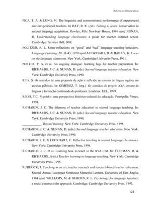 Referências Bibliográficas



PICA, T. A. & LONG, M. The linguistic and conversational performance of experienced
       and inexperienced teachers. In DAY, R. R. (ed.). Talking to learn: conversation in
       second language acquisition. Rowley, MA: Newbury House, 1986 apud NUNAN,
       D. Understanding language classrooms: a guide for teacher initiated action.
       Cambridge: Prentice Hall, l989.
POLITZER, R. L. Some reflections on “good” and “bad” language teaching behaviors.
       Language Learning, 20: 31-43, 1970 apud ALLWRIGHT, D. & BAILEY, K. Focus
       on the language classroom. New York: Cambridge University Press, 1991.
PORTER, P. A. et al. An ongoing dialogue: learning logs for teacher preparation. In:
       RICHARDS, J. C. & NUNAN, D. (eds.) Second language teacher education. New
       York: Cambridge University Press, 1990.
REIS, S. Os sentidos de uma proposta de ação e reflexão no ensino de língua inglesa em
       escolas públicas. In: GIMENEZ, T. (org.). Os sentidos do projeto NAP: ensino de
       línguas e formação continuada do professor. Londrina: UEL, 1999.
REGO, T.C. Vygotsky: uma perspectiva histórico-cultural da educação. Petrópolis: Vozes,
       1994.
RICHARDS, J. C. The dilemma of teacher education in second language teaching. In:
       RICHARDS, J. C. & NUNAN, D. (eds.) Second language teacher education. New
       York: Cambridge University Press, 1990.
____________. Beyond training. New York: Cambridge University Press, 1998.
RICHARDS, J. C. & NUNAN, D. (eds.) Second language teacher education. New York:
       Cambridge University Press, 1990.
RICHARDS, J. C. & LOCKHART, C. Reflective teaching in second language classrooms.
       New York: Cambridge University Press, 1994.
RICHARDS, J. C. et al. Learning how to teach in the RSA Cert. In: FREEMAN, D. &
       RICHARDS, J.(eds) Teacher learning in language teaching. New York: Cambridge
       University Press, 1996.
RUDDOCK, J. Teaching as an art, teacher research and research-based teacher education.
       Second Annual Lawrence Stenhouse Memorial Lecture, University of East Anglia,
       1984 apud WILLIAMS, M. & BURDEN, R. L. Psychology for language teachers:
       a social constructivist approach. Cambridge: Cambridge University Press, 1997.

                                                                                     124
 