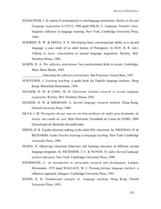 Referências Bibliográficas



SCHACHTER, J. In search of systematicity in interlanguage production. Studies in Second
       Language Acquisition, 8:119-33, 1986 apud ODLIN, T. Language Transfer: cross-
       linguistic influence in language learning. New York: Cambridge University Press,
       1989.
SCHMIDT, R. W. & FROTA, S. N. Developing basic conversational ability in a second
       language: a case study of an adult learner of Portuguese. In DAY, R. R. (ed.).
       Talking to learn: conversation in second language acquisition. Rowley, MA:
       Newbury House, 1986.
SCHÖN, D. A. The reflective practitioner: how professionals think in action. Cambridge,
       Mass: Basic Books, 1983.
____________. Educating the reflective practitioner. San Francisco: Jossey-Bass, 1987.
SCRIVENER, J. Learning teaching: a guide book for English language teachers. Hong
       Kong: Macmillan Heinemann, 1994.
SELIGER, H. W. & LONG, M. H. Classroom oriented research in second language
       acquisition. Rowley, MA: Newbury House, 1983.
SELIGER, H. W. & SHOHAMY, E. Second language research methods. Hong Kong:
       Oxford University Press, 1989.
SILVA, I. M. Percepções do que seja ser um bom professor de inglês para formandos de
       Letras: um estudo de caso. Belo Horizonte: Faculdade de Letras da UFMG, 2000
       (Dissertação de Mestrado não publicada).
SMITH, D. B. Teacher decision making in the adult ESL classroom. In: FREEMAN, D. &
       RICHARDS, J.(eds) Teacher learning in language teaching. New York: Cambridge
       University Press, 1996.
SPADA, N. Observing classroom behaviors and learning outcomes in different second
       language programs. In: RICHARDS, J. C. & NUNAN, D. (eds.) Second language
       teacher education. New York: Cambridge University Press, 1990.
STENHOUSE, L. An introduction to curriculum research and development. London:
       Heinemann, 1975 apud WALLACE, M. J. Training foreign language teachers: a
       reflective approach. Glasgow: Cambridge University Press, 1991.
STERN, H. H. Fundamental concepts of           language teaching. Hong Kong: Oxford
       University Press, 1983.

                                                                                      125
 