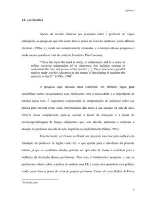 Capítulo I



1.1. Justificativa



                      Apesar do recente interesse por pesquisas sobre o professor de língua

estrangeira, as pesquisas que têm como foco o ponto de vista do professor, como afirmou

Freeman (1996a, c), ainda são numericamente reduzidas, e o número dessas pesquisas é

ainda menor quando se trata do contexto brasileiro. Para Freeman,

                  “There has been the need to study, to understand, and in a sense to
           define, teaching independent of its outcomes; this includes coming to
           understand the role and person of the teacher (...). There has been a parallel
           need to study teacher education as the means of developing in teachers the
           capacity to teach.” (1996c: 360)3


                      A pesquisa aqui relatada tenta contribuir, em primeiro lugar, para

sensibilizar outros pesquisadores e/ou professores para a necessidade e a importância de

estudos nessa área. É importante compreender as interpretações do professor sobre sua

prática para mostrar como essas interpretações dão rumo à sua atuação na sala de aula.

Através dessa compreensão pode-se acessar a teoria da educação e a teoria de

ensino/aprendizagem de língua subjacentes que, sem dúvida, embasam e orientam a

atuação do professor em sala de aula, implícita ou explicitamente (Stern, 1983).

                      Recentemente, verifica-se no Brasil um crescente interesse pela melhoria da

formação do professor de inglês como LE, o que aponta para a relevância do presente

estudo, já que os resultados obtidos poderão ser aplicados de forma a contribuir para a

melhoria da formação desses professores. Para isso, é fundamental pesquisar o que os

professores sabem sobre a prática de ensinar uma LE e como eles aprendem essa prática,

tendo como foco o ponto de vista do próprio professor. Como afirmam Halkes & Olsen


3
    Grifo do autor.

                                                                                                    3
 
