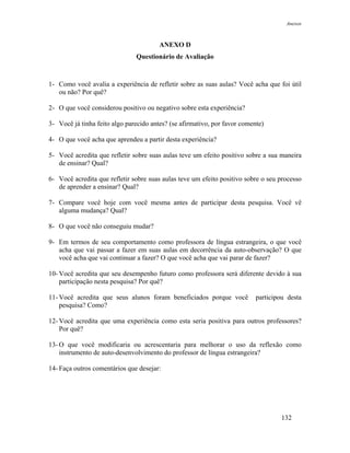 Anexos



                                        ANEXO D
                               Questionário de Avaliação



1- Como você avalia a experiência de refletir sobre as suas aulas? Você acha que foi útil
   ou não? Por quê?

2- O que você considerou positivo ou negativo sobre esta experiência?

3- Você já tinha feito algo parecido antes? (se afirmativo, por favor comente)

4- O que você acha que aprendeu a partir desta experiência?

5- Você acredita que refletir sobre suas aulas teve um efeito positivo sobre a sua maneira
   de ensinar? Qual?

6- Você acredita que refletir sobre suas aulas teve um efeito positivo sobre o seu processo
   de aprender a ensinar? Qual?

7- Compare você hoje com você mesma antes de participar desta pesquisa. Você vê
   alguma mudança? Qual?

8- O que você não conseguiu mudar?

9- Em termos de seu comportamento como professora de língua estrangeira, o que você
   acha que vai passar a fazer em suas aulas em decorrência da auto-observação? O que
   você acha que vai continuar a fazer? O que você acha que vai parar de fazer?

10- Você acredita que seu desempenho futuro como professora será diferente devido à sua
    participação nesta pesquisa? Por quê?

11- Você acredita que seus alunos foram beneficiados porque você           participou desta
    pesquisa? Como?

12- Você acredita que uma experiência como esta seria positiva para outros professores?
    Por quê?

13- O que você modificaria ou acrescentaria para melhorar o uso da reflexão como
    instrumento de auto-desenvolvimento do professor de língua estrangeira?

14- Faça outros comentários que desejar:




                                                                                   132
 