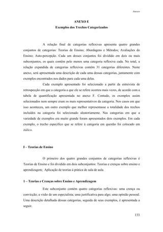 Anexos



                                      ANEXO E
                        Exemplos dos Trechos Categorizados




              A relação final de categorias reflexivas apresenta quatro grandes
conjuntos de categorias: Teorias de Ensino; Abordagens e Métodos; Avaliações do
Ensino; Auto-percepção. Cada um desses conjuntos foi dividido em dois ou mais
subconjuntos, os quais contêm pelo menos uma categoria reflexiva cada. No total, a
relação expandida de categorias reflexivas contém 31 categorias diferentes. Neste
anexo, será apresentada uma descrição de cada uma dessas categorias, juntamente com
exemplos encontrados nos dados para cada uma delas.
              Cada exemplo apresentado foi selecionado a partir da entrevista de
retrospecção em que a categoria a que ele se refere ocorreu mais vezes, de acordo com a
tabela de quantificação apresentada no anexo F. Contudo, os exemplos assim
selecionados nem sempre eram os mais representativos da categoria. Nos casos em que
isso aconteceu, um outro exemplo que melhor representasse a totalidade dos trechos
incluídos na categoria foi selecionado aleatoriamente. Nas categorias em que a
variedade de exemplos era muito grande foram apresentados dois exemplos. Em cada
exemplo, o trecho específico que se refere à categoria em questão foi colocado em
itálico.




I – Teorias de Ensino


              O primeiro dos quatro grandes conjuntos de categorias reflexivas é
Teorias de Ensino e foi dividido em dois subconjuntos: Teorias e crenças sobre ensino e
aprendizagem; Aplicação de teorias à prática de sala de aula.


1 – Teorias e Crenças sobre Ensino e Aprendizagem

              Este subconjunto contém quatro categorias reflexivas: uma crença ou
convicção; a visão de um especialista; uma justificativa para algo; uma opinião pessoal.
Uma descrição detalhada dessas categorias, seguida de seus exemplos, é apresentada a
seguir.

                                                                                    133
 