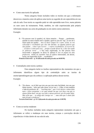Anexos



•   Como uma teoria foi aplicada
               Nesta categoria foram incluídos todos os trechos em que a informante
descreveu a maneira como ela aplicou uma teoria ou sugestão de um especialista em sua
sala de aula. Essa teoria ou sugestão pode ter sido aprendida num livro, numa palestra
ou num curso de treinamento. Pode, também, ter sido experienciada pela própria
informante durante seu curso de graduação ou em outros cursos anteriores.
Exemplo:


       I – “Eu procuro usar [o quadro], né, dessa maneira ... Porque ... geralmente,
            quando eu estou usando mais o quadro, igual no caso do ‘ing’, eu uso ali a
            maior parte do quadro ... mas eu deixo sempre lá o canto, assim, eu vou
            colocando o vocabulário que elas têm dúvidas, ou alguma palavra que
            elas pedem ... como é que escreve ... e outros vocabulários, eu escrevo lá,
            ... eu deixo o canto para isso ... porque aí pode deixar lá, e elas vão vendo
            as palavras novas ... e fica mais organizado, eu não preciso ficar
            escrevendo e apagando, eu deixo lá. (pausa) E isso eu peguei de uma
            professora minha de espanhol. Isso eu achava interessante, ela deixar,
            assim, um lugarzinho lá pro ... vocabulário.”
       Primeira Entrevista – p. 10 (discussão da aula gravada em 04/05/99)



•   Contradições entre teoria e prática
               Esta categoria inclui os trechos representativos dos momentos em que a
informante    identificou    algum      tipo   de    contradição     entre     as   teorias    de
ensino/aprendizagem que ela conhece e a aplicação prática dessas teorias.
Exemplo:


       I – “Os alunos, eu já falei que tem uns que tem mais facilidade, tem uns que
           falam mesmo – acho que toda classe vai ter isso. (...) Mas, aí tem também
           o lado do professor, do ... “teaching time”, que é você deixar o aluno falar
           mais, e fazer perguntas, e ter uma atitude em que você faça com que os
           alunos falem mais, em que você fale o menos possível, pra ele poder falar.
           Mas acho que ... eu ainda não consigo ver ... uma aula que o aluno fale
           mais do que o professor.”
       Terceira Entrevista – p. 12-3 (discussão da aula gravada em 11/05/99)



•   Como as teorias mudaram
               Os trechos incluídos nesta categoria representam momentos em que a
informante se refere a mudanças em suas teorias, crenças e convicções devido à
experiências vividas dentro de sua sala de aula.


                                                                                              136
 