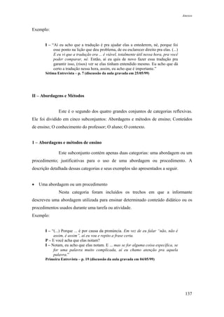 Anexos



Exemplo:


       I – “Aí eu acho que a tradução é pra ajudar elas a entederem, né, porque foi
            esse ponto na lição que deu problema, de eu esclarecer direito pra elas. (...)
            E eu vi que a tradução era ... é viável, totalmente útil nessa hora, pra você
            poder comparar, né. Então, aí eu quis de novo fazer essa tradução pra
            garantir isso, (risos) ver se elas tinham entendido mesmo. Eu acho que dá
            certo a tradução nessa hora, assim, eu acho que é importante.”
       Sétima Entrevista – p. 7 (discussão da aula gravada em 25/05/99)




II – Abordagens e Métodos


               Este é o segundo dos quatro grandes conjuntos de categorias reflexivas.
Ele foi dividido em cinco subconjuntos: Abordagens e métodos de ensino; Conteúdos
de ensino; O conhecimento do professor; O aluno; O contexto.


1 – Abordagens e métodos de ensino

               Este subconjunto contém apenas duas categorias: uma abordagem ou um
procedimento; justificativas para o uso de uma abordagem ou procedimento. A
descrição detalhada dessas categorias e seus exemplos são apresentados a seguir.


•   Uma abordagem ou um procedimento
               Nesta categoria foram incluídos os trechos em que a informante
descreveu uma abordagem utilizada para ensinar determinado conteúdo didático ou os
procedimentos usados durante uma tarefa ou atividade.
Exemplo:


       I – “(...) Porque ... é por causa da pronúncia. Em vez de eu falar “não, não é
            assim, é assim”, aí eu vou e repito a frase certa.
       P – E você acha que elas notam?
       I – Notam, eu acho que elas notam. E ... mas se for alguma coisa específica, se
            for uma palavra muito complicada, aí eu chamo atenção pra aquela
            palavra.”
       Primeira Entrevista – p. 19 (discussão da aula gravada em 04/05/99)




                                                                                              137
 