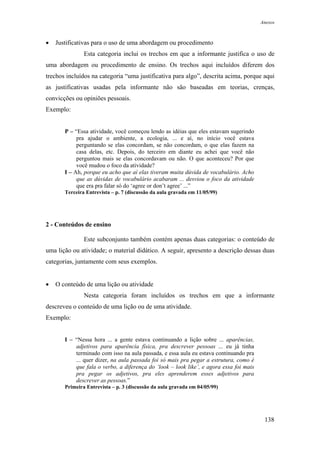 Anexos



•   Justificativas para o uso de uma abordagem ou procedimento
               Esta categoria inclui os trechos em que a informante justifica o uso de
uma abordagem ou procedimento de ensino. Os trechos aqui incluídos diferem dos
trechos incluídos na categoria “uma justificativa para algo”, descrita acima, porque aqui
as justificativas usadas pela informante não são baseadas em teorias, crenças,
convicções ou opiniões pessoais.
Exemplo:


       P – “Essa atividade, você começou lendo as idéias que eles estavam sugerindo
            pra ajudar o ambiente, a ecologia, ... e aí, no início você estava
            perguntando se elas concordam, se não concordam, o que elas fazem na
            casa delas, etc. Depois, do terceiro em diante eu achei que você não
            perguntou mais se elas concordavam ou não. O que aconteceu? Por que
            você mudou o foco da atividade?
       I – Ah, porque eu acho que aí elas tiveram muita dúvida de vocabulário. Acho
            que as dúvidas de vocabulário acabaram ... desviou o foco da atividade
            que era pra falar só do ‘agree or don’t agree’ ...”
       Terceira Entrevista – p. 7 (discussão da aula gravada em 11/05/99)




2 - Conteúdos de ensino

               Este subconjunto também contém apenas duas categorias: o conteúdo de
uma lição ou atividade; o material didático. A seguir, apresento a descrição dessas duas
categorias, juntamente com seus exemplos.


•   O conteúdo de uma lição ou atividade
               Nesta categoria foram incluídos os trechos em que a informante
descreveu o conteúdo de uma lição ou de uma atividade.
Exemplo:


       I – “Nessa hora ... a gente estava continuando a lição sobre ... aparências,
           adjetivos para aparência física, pra descrever pessoas ... eu já tinha
           terminado com isso na aula passada, e essa aula eu estava continuando pra
           ... quer dizer, na aula passada foi só mais pra pegar a estrutura, como é
           que fala o verbo, a diferença do ‘look – look like’, e agora essa foi mais
           pra pegar os adjetivos, pra eles aprenderem esses adjetivos para
           descrever as pessoas.”
       Primeira Entrevista – p. 3 (discussão da aula gravada em 04/05/99)




                                                                                         138
 