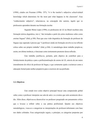Capítulo I



(1984), citados em Freeman (1996c: 357), “it is the teacher’s subjective school-related

knowledge which determines for the most part what happens in the classroom”. Esse

“conhecimento subjetivo”, relaciona-se, na concepção dos autores, àquilo que os

professores aprendem durante sua formação escolar.

                 Segundo Moita Lopes (1996), os professores de LE no Brasil recebem uma

formação teórica dogmática, isto é, “são treinados a partir de certos modismos sobre como

ensinar línguas” (ibid, p.180). Para que essa visão dogmática da formação do professor de

línguas seja superada é preciso que “o professor ainda em formação envolva-se na reflexão

crítica sobre seu próprio trabalho” (ibid, p.184). A metodologia deste trabalho propôs-se,

assim, em última instância, a funcionar como instrumento promotor dessa reflexão.

                 Este trabalho justifica-se, portanto, pelo objetivo de contribuir para o

fortalecimento da prática e para a profissionalização do ensino de LE, através de um maior

entendimento do ofício do professor de língua, o que certamente ajuda a esclarecer como a

educação formal pode melhor prepará-lo para o exercício de sua profissão.




1.2. Objetivos



                 Este estudo teve como objetivo principal buscar uma compreensão global

sobre como o professor interpreta sua sala de aula e os eventos que nela acontecem dia-a-

dia. Além disso, objetivou-se desenvolver no professor pesquisado um pensamento crítico

que o levasse a refletir sobre a sua prática profissional. Quanto aos objetivos

metodológicos, visou-se a categorizar as interpretações do professor-informante com base

nos dados coletados. Essa categorização seguiu, a princípio, as categorias propostas por

                                                                                            4
 