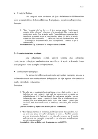 Anexos



•   O material didático
               Esta categoria inclui os trechos em que a informante teceu comentários
sobre as características do livro didático ou de atividades e exercícios nele propostos.
Exemplo:


       I – “Esse ‘grammar file’ no livro ... O livro sugere, assim: ‘gasta tantos
           minutos, só faz a leitura’. Aí pronto, vê se tem dúvida. Mas eu acho que é
           muito chato, assim, ficar só lendo, lendo. Porque já é uma coisa chata ficar
           falando de gramática, regra, e esses detalhes todos. Aí, só ler e pronto,
           acabou, eu acho muito mais ... (...) Mas esse livro, ele é comunicativo, mas
           ... Esse negócio de comunicativo, isso é complicado ... nem sei o que é
           comunicativo.”
       Sétima Entrevista – p. 6 (discussão da aula gravada em 25/05/99)




3 – O conhecimento do professor

               Este    subconjunto      contém     também       somente     duas    categorias:
conhecimento pedagógico; conhecimento e experiência. A seguir, a descrição dessas
duas categorias e seus exemplos são apresentados.


•   Conhecimento pedagógico
               Os trechos incluídos nesta categoria representam momentos em que a
informante revelou seus conhecimentos pedagógicos, ou seja, aqueles relacionados às
tarefas e atividades pedagógicas.
Exemplos:


       I – “Eu acho que ... com pouca [gente na] turma ... tem o lado positivo ... tem o
            lado bom de você conhecer, você pode dar mais atenção pra cada um
            individualmente. (...) Eles [os alunos] têm mais como trabalhar, trocam
            informação, mas ... agora ... quando [o aluno] falta, aí o lado ruim é isso,
            quando falta, fica muito pouca gente, e fica ruim, assim ... parece que
            você não pode fazer muita coisa, o rítmo cai, e você não pode avançar
            muito.”
       Quarta Entrevista – p. 1 (discussão da aula gravada em 13/05/99)


       I – “Esse tipo de exercício de pronúncia, eu não acho assim tão necessário, mas
            eu acho que ajuda pra saber distinguir, os sons ... Também, quando
            precisar de consultar dicionário ... pra elas saberem como que lê aquela
            palavra nova que elas estão procurando ... vai saber com a ajuda desses
            exercícios de pronúncia.”
       Segunda Entrevista – p. 2 (discussão da aula gravada em 06/05/99)



                                                                                            139
 