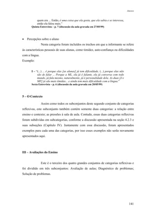 Anexos



           quem era ... Então, é uma coisa que ela gosta, que ela sabia e se interessa,
           então ela falou mais.”
       Quinta Entrevista – p. 7 (discussão da aula gravada em 27/05/99)



•   Percepções sobre o aluno
                Nesta categoria foram incluídos os trechos em que a informante se refere
às características pessoais de suas alunas, como timidez, auto-confiança ou dificuldades
com a língua.
Exemplo:


       I – “(...) ... é porque elas [as alunas] já tem dificuldade, (...) porque elas não
            são de falar ... Porque a ML, ela já é falante, ela já conversa com todo
            mundo, já fala mesmo, naturalmente, já é personalidade dela. As duas [J e
            MF] já são mais tímidas... e ainda tem mais dificuldade com a língua.”
       Sexta Entrevista – p. 6 (discussão da aula gravada em 20/05/99)



5 – O Contexto

                Assim como todos os subconjuntos deste segundo conjunto de categorias
reflexivas, este subconjunto também contém somente duas categorias: a relação entre
ensino e contexto; as pressões à sala de aula. Contudo, essas duas categorias reflexivas
foram subdividas em subcategorias, conforme a discussão apresentada na seção 4.2.3 e
suas subseções (Capítulo IV). Juntamente com essa discussão, foram apresentados
exemplos para cada uma das categorias, por isso esses exemplos não serão novamente
apresentados aqui.




III – Avaliações do Ensino


                Este é o terceiro dos quatro grandes conjuntos de categorias reflexivas e
foi dividido em três subconjuntos: Avaliação de aulas; Diagnóstico de problemas;
Solução de problemas.




                                                                                             141
 