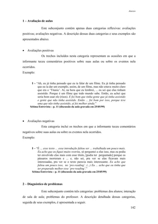 Anexos



1 – Avaliação de aulas

               Este subconjunto contém apenas duas categorias reflexivas: avaliações
positivas; avaliações negativas. A descrição dessas duas categorias e seus exemplos são
apresentados abaixo.


•   Avaliações positivas
               Os trechos incluídos nesta categoria representam as ocasiões em que a
informante teceu comentários positivos sobre suas aulas ou sobre os eventos nela
ocorridos.
Exemplo:


       I – “Ah, eu já tinha pensado que eu ía falar de um filme. Eu já tinha pensado
            que eu ía dar um exemplo, assim, de um filme, mas não estava muito claro
            que era o ‘Titanic’. Aí, na hora que eu lembrei, ... eu sei que elas tinham
            assistido. Porque é um filme que todo mundo sabe. Então, eu achei que
            seria bom usar ele (risos). E foi bom que tinha gente que já tinha assistido
            e gente que não tinha assistido. Então ... foi bom por isso, porque teve
            uma que não tinha assistido, aí foi melhor ainda.”
      Sétima Entrevista – p. 11 (discussão da aula gravada em 25/05/99)




•   Avaliações negativas
               Esta categoria inclui os trechos em que a informante teceu comentários
negativos sobre suas aulas ou sobre os eventos nela ocorridos.
Exemplo:


       I – “É ... esse texto ... essa introdução faltou ser ... trabalhada um pouco mais.
            Eu acho que eu fiquei muito restrita, só perguntei a elas isso, mas eu podia
            ter envolvido elas mais com esse título, [podia ter perguntado] porque os
            pássaros morreram e ... e, não sei, pra ver se elas ficavam mais
            interessadas, pra ver se o texto parecia mais interessante. Eu acho que
            faltou um pouco isso, no ‘pre-reading’. (...) Eu ... acho que eu tinha que
            ter preparado melhor esse ‘pre-reading’.”
       Sétima Entrevista – p. 11 (discussão da aula gravada em 25/05/99)



2 – Diagnóstico de problemas

               Este subconjunto contém três categorias: problemas dos alunos; interação
de sala de aula; problemas do professor. A descrição detalhada dessas categorias,
seguida de seus exemplos, é apresentada a seguir.
                                                                                             142
 