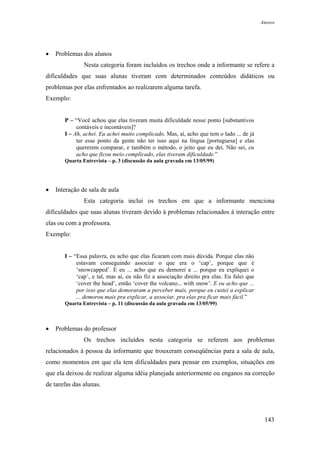 Anexos




•   Problemas dos alunos
               Nesta categoria foram incluídos os trechos onde a informante se refere a
dificuldades que suas alunas tiveram com determinados conteúdos didáticos ou
problemas por elas enfrentados ao realizarem alguma tarefa.
Exemplo:


       P – “Você achou que elas tiveram muita dificuldade nesse ponto [substantivos
            contáveis e incontáveis]?
       I – Ah, achei. Eu achei muito complicado. Mas, aí, acho que tem o lado ... de já
            ter esse ponto da gente não ter isso aqui na língua [portuguesa] e elas
            quererem comparar, e também o método, o jeito que eu dei. Não sei, eu
            acho que ficou meio complicado, elas tiveram dificuldade.”
       Quarta Entrevista – p. 3 (discussão da aula gravada em 13/05/99)




•   Interação de sala de aula
               Esta categoria inclui os trechos em que a informante menciona
dificuldades que suas alunas tiveram devido à problemas relacionados à interação entre
elas ou com a professora.
Exemplo:


       I – “Essa palavra, eu acho que elas ficaram com mais dúvida. Porque elas não
            estavam conseguindo associar o que era o ‘cap’, porque que é
            ‘snowcapped’. E eu ... acho que eu demorei a ... porque eu expliquei o
            ‘cap’, e tal, mas aí, eu não fiz a associação direito pra elas. Eu falei que
            ‘cover the head’, então ‘cover the volcano... with snow’. E eu acho que ...
            por isso que elas demoraram a perceber mais, porque eu custei a explicar
            ... demorou mais pra explicar, a associar, pra elas pra ficar mais fácil.”
       Quarta Entrevista – p. 11 (discussão da aula gravada em 13/05/99)



•   Problemas do professor
               Os trechos incluídos nesta categoria se referem aos problemas
relacionados à pessoa da informante que trouxeram conseqüências para a sala de aula,
como momentos em que ela tem dificuldades para pensar em exemplos, situações em
que ela deixou de realizar alguma idéia planejada anteriormente ou enganos na correção
de tarefas das alunas.




                                                                                            143
 