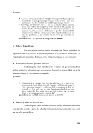 Anexos



Exemplo:


       P – “Alí você estava comentando um ítem [do ‘listening comprehension’] sobre
            a questão das cadeiras, porque [a personagem] sentou na mesa e tinha mais
            cadeiras em volta. Foi esse ítem que você falou que corrigiu errado?
       I – Foi. Porque era ‘he doesn’t care ... ’ – ele não se importava de ela sentar na
            mesa. E na verdade ele se importou. Então, era pra ser falso, porque ele
            ‘cares’. Aí, elas colocaram verdadeiro e eu, na hora de eu corrigir, eu me
            enganei. Foi falta de atenção... Sorte que a V, que foi a única que tinha
            acertado (risos), então era a única que eu tinha marcado errado, né, aí ela
            veio me questionar. Aí eu consertei pra ela e tive que consertar das
            outras.”
        Sétima Entrevista – p. 1 (discussão da aula gravada em 25/05/99)



3 – Solução de problemas

               Este subconjunto também contém três categorias: formas alternativas de
apresentar uma lição; decisão de adotar um plano de ação; formas de buscar ajuda. A
seguir apresento a descrição detalhada dessas categorias, seguida de seus exemplos.


•   Formas alternativas de apresentar uma lição
               Nesta categoria foram incluídos todos os trechos em que a informante se
referiu a maneiras alternativas para apresentar ou desenvolver uma atividade ou tarefa
discutida durante as entrevistas de retrospecção.
Exemplo:


       I – “Essa coisa aí do ‘enough’ e do ‘too’, eu acho que ... se ... logo ali no
            começo, eu já tivesse falado, colocado ‘enough = sufficient, necessary’ e
            ‘too = more than necessary’ ... acho que desde o começo eu já devia ter
            colocado pra ficar mais claro pra elas. Eu acho que aí poderia ser mais
            claro, porque não ficou muito claro, não. (...) inclusive, até pra outra
            turma eu já vou fazer assim, pra ver se vai dar.”
       Quarta Entrevista – p. 13 (discussão da aula gravada em 13/05/99)



•   Decisão de adotar um plano de ação
               Nesta categoria foram incluídos os trechos onde a informante mencionou
suas decisões tomadas a partir das reflexões realizadas durante as entrevistas ou a partir
da sua própria experiência.




                                                                                             144
 