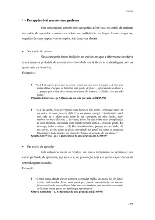 Anexos



1 – Percepções de si mesmo como professor

               Este subconjunto contém três categorias reflexivas: seu estilo de ensinar;
seu estilo de aprender; comentários sobre sua proficiência na língua. Essas categorias,
seguidas de seus respectivos exemplos, são descritas abaixo.



•   Seu estilo de ensinar
               Nesta categoria foram incluídos os trechos em que a informante se referiu
à sua maneira preferida de ensinar uma habilidade ou às técnicas e abordagens com as
quais mais se identifica.
Exemplos:


       I – “(...) Mas agora pelo que eu estou vendo eu sou meio devagar (...) mas por
            causa disso. Porque eu também não gosto de ficar ... apressando o aluno e
            ... passar por cima das coisas por causa de tempo (...) Então, isso eu não
            gosto.”
       Primeira Entrevista – p. 5 (discussão da aula gravada em 04/05/99)



       I – “(...) Às vezes, ficar corrigindo toda hora eu não gosto. Acho que uma vez
            ou outra, só uma palavra difícil, aí eu posso corrigir. Geralmente, você
            não sabe se o aluno acha ruim de ser corrigido, ou não. Então, acho
            melhor ser mais discreta ... às vezes, só se for uma coisa mais complicada,
            aí você enfatiza, ou manda todo mundo repetir junto (...) Eu não gosto. Eu
            acho que inibe o aluno ... ele fica desestimulado, porque está errando. Aí,
            eu corrijo, assim, como se fosse corrigindo no geral, ou como se estivesse
            falando pra todo mundo, ao invés de chamar a atenção de um aluno.”
       Quarta Entrevista – p. 11-2 (discussão da aula gravada em 13/05/99)



•   Seu estilo de aprender
               Esta categoria inclui os trechos em que a informante se referiu ao seu
estilo preferido de aprender, seja no curso de graduação, seja em outras experiências de
aprendizagem passadas.
Exemplo:


       I – “Como aluna, desde que eu comecei a estudar inglês, eu nunca fui de fazer,
            assim, caderninho, fazer uma coisa pra juntar vocabulário, ou mesmo
            ficar estudando vocabulário. Mas por isso também que eu ainda sou meio
            deficiente nessa parte, né, tenho que reconhecer.”
       Oitava Entrevista – p. 4 (discussão da aula gravada em 27/05/99)



                                                                                           146
 
