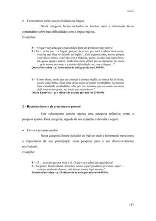 Anexos



•   Comentários sobre sua proficiência na língua
                Nesta categoria foram incluídos os trechos onde a informante teceu
comentários sobre suas dificuldades com a língua inglesa.
Exemplos:


       P – “O que você acha que é mais difícil para um professor não-nativo?
       I – Eu ... acho que ... a língua, porque, às vezes, pra você explicar uma coisa,
            você ter que ficar só falando no Inglês ... falta alguma coisa, assim, porque
            você não é nativo, você não tem a fluência, assim, ou não fala muito bem,
            né, quase igual o nativo. Então fica meio difícil pra se expressar, às vezes
            ... pelo menos pra mim, é a minha dificuldade, né, com a língua ...”
       Quarta Entrevista – p. 3 (discussão da aula gravada em 13/05/99)



       I – “Como aluna, desde que eu comecei a estudar inglês, eu nunca fui de fazer,
            assim, caderninho, fazer uma coisa assim de juntar vocabulário, ou mesmo
            ficar estudando vocabulário. Mas por isso também que eu ainda sou meio
            deficiente nessa parte, né, tenho que reconhecer.”
       Oitava Entrevista – p. 4 (discussão da aula gravada em 27/05/99)




2 – Reconhecimento de crescimento pessoal

                Este subconjunto contém apenas uma categoria reflexiva: como a
pesquisa ajudou. Essa categoria, seguida de seu exemplo, é descrita a seguir.


•   Como a pesquisa ajudou
                Nesta categoria foram incluídos os trechos onde a informante mencionou
a importância da sua participação nesta pesquisa para o seu desenvolvimento
profissional.
Exemplo:


       P – “É ... eu acho que por hoje é só. O que você achou da experiência?
       I – Eu gostei. Gostei muito. Eu achei, nossa, super produtivo pra mim, super ...
            está me ajudando demais, está ótimo, muito legal mesmo.”
       Primeira Entrevista – p. 23 (discussão da aula gravada em 04/05/99)




                                                                                             147
 