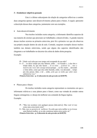 Anexos



3 – Estabelecer objetivos pessoais

               Este é o último subconjunto da relação de categorias reflexivas e contém
duas categorias apenas: auto-desenvolvimento; planos para o futuro. A seguir, apresento
a descrição dessas duas categorias, juntamente com seu exemplos.


•   Auto-desenvolvimento
               Nos trechos incluídos nesta categoria, a informante identifica aspectos de
sua maneira de ensinar que precisam ser trabalhados e desenvolvidos. A grande maioria
desses trechos ocorreu na primeira entrevista, pois foi a primeira vez que ela observou
sua própria atuação dentro da sala de aula. Contudo, surgiram exemplos desses trechos
também nas demais entrevistas, sendo que alguns dos aspectos identificados não
chegaram a ser trabalhados no decorrer da coleta de dados desta pesquisa.
Exemplo:


       P – “Onde você acha que esse tempo está escapando da sua mão?
       I – É ... eu deixo tempo pra elas falarem, então ... vai ficando (...) elas têm o
            tempo delas, lá, que elas fazem ... Aí eu tento ... acelerar ou ... mas a
            maioria das vezes não consigo (risos) porque ... eu fico muito ... deixando
            o ritmo delas, como que elas estão fazendo, então, vou deixando ... tempo
            pra elas pensar, falar, e tal ... então, acho que eu tenho que saber mais
            administrar isso.”
       Primeira Entrevista – p. 21 (discussão da aula gravada em 04/05/99)




•   Planos para o futuro
               Os trechos incluídos nesta categoria representam os momentos em que a
informante referiu-se a seus planos para o futuro, como sua vontade de estudar outras
línguas estrangeiras e o desejo de melhorar seu comando da língua inglesa.
Exemplo:


       P – “Mas isso acontece com qualquer pessoa [não-nativo]. Mas você vê isso
            como uma coisa muito ruim?
       I – Não, mas eu gostaria de melhorar. Eu acho que seria melhor se eu tivesse
            uma fluência melhor, se eu não cometesse tantos erros assim, né.”
       Primeira Entrevista – p. 8 (discussão da aula gravada em 04/05/99)




                                                                                            148
 