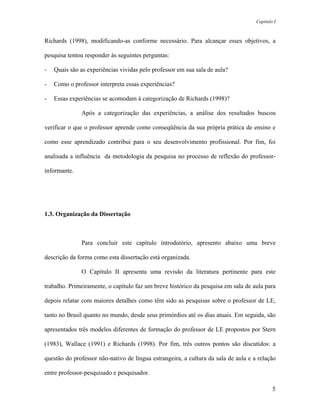 Capítulo I



Richards (1998), modificando-as conforme necessário. Para alcançar esses objetivos, a

pesquisa tentou responder às seguintes perguntas:

-   Quais são as experiências vividas pelo professor em sua sala de aula?

-   Como o professor interpreta essas experiências?

-   Essas experiências se acomodam à categorização de Richards (1998)?

              Após a categorização das experiências, a análise dos resultados buscou

verificar o que o professor aprende como conseqüência da sua própria prática de ensino e

como esse aprendizado contribui para o seu desenvolvimento profissional. Por fim, foi

analisada a influência da metodologia da pesquisa no processo de reflexão do professor-

informante.




1.3. Organização da Dissertação



              Para concluir este capítulo introdutório, apresento abaixo uma breve

descrição da forma como esta dissertação está organizada.

              O Capítulo II apresenta uma revisão da literatura pertinente para este

trabalho. Primeiramente, o capítulo faz um breve histórico da pesquisa em sala de aula para

depois relatar com maiores detalhes como têm sido as pesquisas sobre o professor de LE,

tanto no Brasil quanto no mundo, desde seus primórdios até os dias atuais. Em seguida, são

apresentados três modelos diferentes de formação do professor de LE propostos por Stern

(1983), Wallace (1991) e Richards (1998). Por fim, três outros pontos são discutidos: a

questão do professor não-nativo de língua estrangeira, a cultura da sala de aula e a relação

entre professor-pesquisado e pesquisador.

                                                                                            5
 