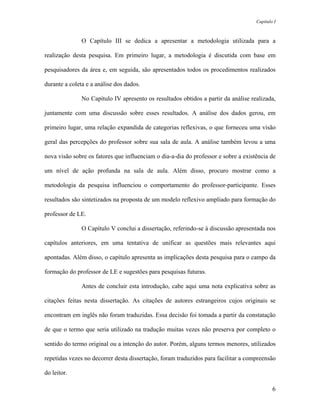 Capítulo I



               O Capítulo III se dedica a apresentar a metodologia utilizada para a

realização desta pesquisa. Em primeiro lugar, a metodologia é discutida com base em

pesquisadores da área e, em seguida, são apresentados todos os procedimentos realizados

durante a coleta e a análise dos dados.

               No Capítulo IV apresento os resultados obtidos a partir da análise realizada,

juntamente com uma discussão sobre esses resultados. A análise dos dados gerou, em

primeiro lugar, uma relação expandida de categorias reflexivas, o que forneceu uma visão

geral das percepções do professor sobre sua sala de aula. A análise também levou a uma

nova visão sobre os fatores que influenciam o dia-a-dia do professor e sobre a existência de

um nível de ação profunda na sala de aula. Além disso, procuro mostrar como a

metodologia da pesquisa influenciou o comportamento do professor-participante. Esses

resultados são sintetizados na proposta de um modelo reflexivo ampliado para formação do

professor de LE.

               O Capítulo V conclui a dissertação, referindo-se à discussão apresentada nos

capítulos anteriores, em uma tentativa de unificar as questões mais relevantes aqui

apontadas. Além disso, o capítulo apresenta as implicações desta pesquisa para o campo da

formação do professor de LE e sugestões para pesquisas futuras.

               Antes de concluir esta introdução, cabe aqui uma nota explicativa sobre as

citações feitas nesta dissertação. As citações de autores estrangeiros cujos originais se

encontram em inglês não foram traduzidas. Essa decisão foi tomada a partir da constatação

de que o termo que seria utilizado na tradução muitas vezes não preserva por completo o

sentido do termo original ou a intenção do autor. Porém, alguns termos menores, utilizados

repetidas vezes no decorrer desta dissertação, foram traduzidos para facilitar a compreensão

do leitor.

                                                                                            6
 