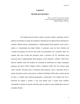 Capítulo II



                                        Capítulo II

                                Revisão da Literatura

                                                           “There is much to be learned by listening
                                                      to these voices from the language classroom.”
                                                                         (Bailey & Nunan, 1996:xiii)




              Este capítulo discorre sobre as idéias, conceitos, análises, sugestões, teorias e

práticas encontradas no campo da Lingüística Aplicada que de alguma forma iluminaram o

caminho trilhado durante o planejamento e implementação desta pesquisa, assim como a

análise e a interpretação dos dados obtidos. A princípio, traço um breve histórico da

evolução da pesquisa em sala de aula, desde seus primórdios até o momento atual. Em

seguida, faço uma revisão das pesquisas sobre o professor de LE, abordando áreas

essenciais para a implementação desta pesquisa, como interação e reflexão. Além disso,

discorro também sobre três modelos de formação de professores de língua estrangeira

propostos por Stern (1983), Wallace (1991) e Richards (1998). Por fim, discuto ainda

outros assuntos relevantes para a realização desta pesquisa, como a dicotomia entre as

noções de professor nativo e não-nativo, as idéias de Holliday (1994) sobre a cultura da sala

de aula e a relação entre professor-pesquisado e pesquisador. Este capítulo não tem a

pretensão de esgotar o assunto, o que seria demais para o escopo deste trabalho,

restringindo-se apenas aos pontos relevantes para os objetivos aqui estabelecidos e para os

resultados obtidos.




                                                                                                   7
 