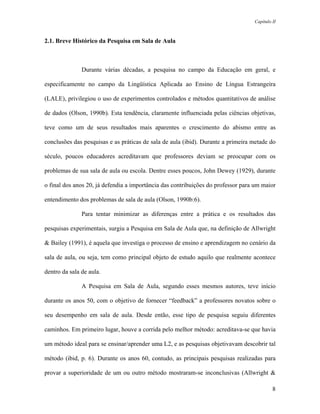 Capítulo II



2.1. Breve Histórico da Pesquisa em Sala de Aula



               Durante várias décadas, a pesquisa no campo da Educação em geral, e

especificamente no campo da Lingüística Aplicada ao Ensino de Língua Estrangeira

(LALE), privilegiou o uso de experimentos controlados e métodos quantitativos de análise

de dados (Olson, 1990b). Esta tendência, claramente influenciada pelas ciências objetivas,

teve como um de seus resultados mais aparentes o crescimento do abismo entre as

conclusões das pesquisas e as práticas de sala de aula (ibid). Durante a primeira metade do

século, poucos educadores acreditavam que professores deviam se preocupar com os

problemas de sua sala de aula ou escola. Dentre esses poucos, John Dewey (1929), durante

o final dos anos 20, já defendia a importância das contribuições do professor para um maior

entendimento dos problemas de sala de aula (Olson, 1990b:6).

               Para tentar minimizar as diferenças entre a prática e os resultados das

pesquisas experimentais, surgiu a Pesquisa em Sala de Aula que, na definição de Allwright

& Bailey (1991), é aquela que investiga o processo de ensino e aprendizagem no cenário da

sala de aula, ou seja, tem como principal objeto de estudo aquilo que realmente acontece

dentro da sala de aula.

               A Pesquisa em Sala de Aula, segundo esses mesmos autores, teve início

durante os anos 50, com o objetivo de fornecer “feedback” a professores novatos sobre o

seu desempenho em sala de aula. Desde então, esse tipo de pesquisa seguiu diferentes

caminhos. Em primeiro lugar, houve a corrida pelo melhor método: acreditava-se que havia

um método ideal para se ensinar/aprender uma L2, e as pesquisas objetivavam descobrir tal

método (ibid, p. 6). Durante os anos 60, contudo, as principais pesquisas realizadas para

provar a superioridade de um ou outro método mostraram-se inconclusivas (Allwright &

                                                                                           8
 