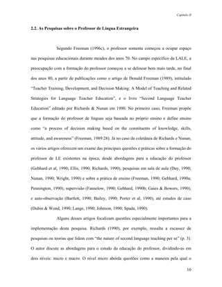 Capítulo II



2.2. As Pesquisas sobre o Professor de Língua Estrangeira



              Segundo Freeman (1996c), o professor somente começou a ocupar espaço

nas pesquisas educacionais durante meados dos anos 70. No campo específico da LALE, a

preocupação com a formação do professor começou a se delinear bem mais tarde, no final

dos anos 80, a partir de publicações como o artigo de Donald Freeman (1989), intitulado

“Teacher Training, Development, and Decision Making: A Model of Teaching and Related

Strategies for Language Teacher Education”, e o livro “Second Language Teacher

Education” editado por Richards & Nunan em 1990. No primeiro caso, Freeman propõe

que a formação do professor de línguas seja baseada no próprio ensino e define ensino

como “a process of decision making based on the constituents of knowledge, skills,

attitude, and awareness” (Freeman, 1989:28). Já no caso da coletânea de Richards e Nunan,

os vários artigos oferecem um exame das principais questões e práticas sobre a formação do

professor de LE existentes na época, desde abordagens para a educação do professor

(Gebhard et al, 1990; Ellis, 1990; Richards, 1990), pesquisas em sala de aula (Day, 1990;

Nunan, 1990; Wright, 1990) e sobre a prática de ensino (Freeman, 1990; Gebhard, 1990a;

Pennington, 1990), supervisão (Fanselow, 1990; Gebhard, 1990b; Gaies & Bowers, 1990),

e auto-observação (Bartlett, 1990; Bailey, 1990; Porter et al, 1990), até estudos de caso

(Dubin & Wond, 1990; Lange, 1990; Johnson, 1990; Spada, 1990).

              Alguns desses artigos focalizam questões especialmente importantes para a

implementação desta pesquisa. Richards (1990), por exemplo, ressalta a escassez de

pesquisas ou teorias que lidem com “the nature of second language teaching per se” (p. 3).

O autor discute as abordagens para o estudo da educação do professor, dividindo-as em

dois níveis: micro e macro. O nível micro aborda questões como a maneira pela qual o

                                                                                        10
 