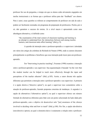 Capítulo II



professor faz uso de perguntas, o tempo em que os alunos estão ativamente engajados em

tarefas instrucionais e as formas que o professor utiliza para dar “feedback” aos alunos.

Para o autor, essas questões se referem ao comportamento do professor em sala de aula e

podem ser facilmente ensinadas em programas de preparação de professores. Porém, por si

só, não garantem o sucesso do ensino. Já o nível macro é apresentado como uma

abordagem alternativa, e é definido como

       “the examination of the total context of classroom teaching and learning in
       an attempt to understand how the interactions between and among teacher,
       learners, and classroom tasks affect learning” (ibid, p. 9).

              A questão da interação entre o professor-aprendiz e o supervisor é abordada

em vários dos artigos da coletânea de Richards & Nunan (1990), onde os autores discutem

principalmente os problemas e benefícios que essa interação pode trazer para um professor-

aprendiz.

              Em “Intervening in practice teaching”, Freeman (1990) examina a interação

entre o professor-aprendiz e seu supervisor. Sua argumentação é baseada “on the view that

the student teacher can be helped to teach more effectively through the input and

perceptions of the teacher educator” (ibid, p.105). Assim, o autor discute três opções

diferentes que permitem a interação entre o professor-aprendiz e seu supervisor. A primeira

é a opção diretiva (“directive option”), na qual o supervisor tece comentários sobre a

atuação do professor-aprendiz, fazendo propostas concretas de mudanças. A segunda é a

opção de alternativas (“alternatives option”), na qual o supervisor oferece um número

limitado de alternativas diferentes para lidar com um ponto selecionado da lição dada pelo

professor-aprendiz, com o objetivo de desenvolver nele “[an] awareness of the choices

involved in deciding what and how to teach” (ibid, p.108). Por fim, a opção não-diretiva

(non-directive option), na qual o elemento-chave é exatamente a relação entre o professor-

                                                                                         11
 