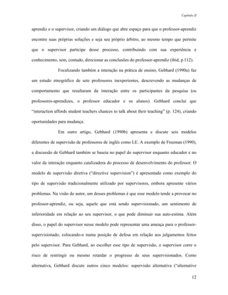Capítulo II



aprendiz e o supervisor, criando um diálogo que abre espaço para que o professor-aprendiz

encontre suas próprias soluções e seja seu próprio árbitro, ao mesmo tempo que permite

que o supervisor participe desse processo, contribuindo com sua experiência e

conhecimento, sem, contudo, direcionar as conclusões do professor-aprendiz (ibid, p.112).

              Focalizando também a interação na prática de ensino, Gebhard (1990a) faz

um estudo etnográfico de sete professores inexperientes, descrevendo as mudanças de

comportamento que resultaram da interação entre os participantes da pesquisa (os

professores-aprendizes, o professor educador e os alunos). Gebhard conclui que

“interaction affords student teachers chances to talk about their teaching” (p. 124), criando

oportunidades para mudança.

              Em outro artigo, Gebhard (1990b) apresenta e discute seis modelos

diferentes de supervisão de professores de inglês como LE. A exemplo de Freeman (1990),

a discussão de Gebhard também se baseia no papel do supervisor enquanto educador e no

valor da interação enquanto catalizadora do processo de desenvolvimento do professor. O

modelo de supervisão diretiva (“directive supervision”) é apresentado como exemplo do

tipo de supervisão tradicionalmente utilizado por supervisores, embora apresente vários

problemas. Na visão do autor, um desses problemas é que esse modelo tende a provocar no

professor-aprendiz, ou seja, aquele que está sendo supervisionado, um sentimento de

inferioridade em relação ao seu supervisor, o que pode diminuir sua auto-estima. Além

disso, o papel do supervisor nesse modelo pode representar uma ameaça para o professor-

supervisionado, colocando-o numa posição de defesa em relação aos julgamentos feitos

pelo supervisor. Para Gebhard, ao escolher esse tipo de supervisão, o supervisor corre o

risco de restringir ou mesmo retardar o progresso de seus supervisionados. Como

alternativa, Gebhard discute outros cinco modelos: supervisão alternativa (“alternative

                                                                                           12
 