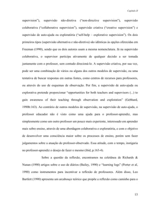 Capítulo II



supervision”),    supervisão   não-diretiva   (“non-directive   supervision”),    supervisão

colaborativa (“collaborative supervision”), supervisão criativa (“creative supervision”) e

supervisão de auto-ajuda ou exploratória (“self-help – explorative supervision”). Os dois

primeiros tipos (supervisão alternativa e não-diretiva) são idênticas às opções oferecidas em

Freeman (1990), sendo que os dois autores usam a mesma nomenclatura. Já na supervisão

colaborativa, o supervisor participa ativamente de qualquer decisão a ser tomada

juntamente com o professor, sem contudo direcioná-lo. A supervisão criativa, por sua vez,

pode ser uma combinação de vários ou alguns dos outros modelos de supervisão, ou uma

tentativa de buscar respostas em outras fontes, como centros de recursos para professores,

ou através do uso de esquemas de observação. Por fim, a supervisão de auto-ajuda ou

explorativa pretende proporcionar “opportunities for both teachers and supervisors (...) to

gain awareness of their teaching through observation and exploration” (Gebhard,

1990b:163). Ao contrário de outros modelos de supervisão, na supervisão de auto-ajuda, o

professor educador não é visto como uma ajuda para o professor-aprendiz, mas

simplesmente como um outro professor um pouco mais experiente, interessado em aprender

mais sobre ensino, através de uma abordagem colaborativa e exploratória, e com o objetivo

de desenvolver uma consciência maior sobre os processos de ensino, porém sem fazer

julgamentos sobre a atuação do professor-observado. Essa atitude, com o tempo, instigaria

no professor-aprendiz o desejo de fazer o mesmo (ibid, p.163-4).

                 Sobre a questão da reflexão, encontramos na coletânea de Richards &

Nunan (1990) artigos sobre o uso de diários (Bailey, 1990) e “learning logs” (Porter et al,

1990) como instrumentos para incentivar a reflexão de professores. Além disso, Leo

Bartlett (1990) apresenta um arcabouço teórico que propõe a reflexão como caminho para o



                                                                                           13
 