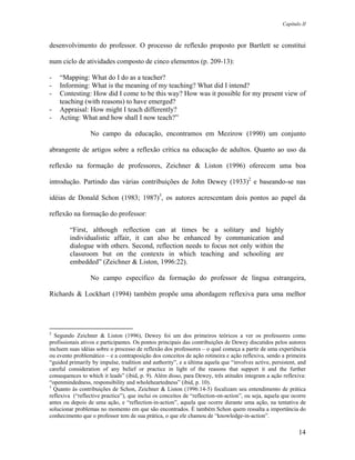 Capítulo II



desenvolvimento do professor. O processo de reflexão proposto por Bartlett se constitui

num ciclo de atividades composto de cinco elementos (p. 209-13):

-   “Mapping: What do I do as a teacher?
-   Informing: What is the meaning of my teaching? What did I intend?
-   Contesting: How did I come to be this way? How was it possible for my present view of
    teaching (with reasons) to have emerged?
-   Appraisal: How might I teach differently?
-   Acting: What and how shall I now teach?”

                 No campo da educação, encontramos em Mezirow (1990) um conjunto

abrangente de artigos sobre a reflexão crítica na educação de adultos. Quanto ao uso da

reflexão na formação de professores, Zeichner & Liston (1996) oferecem uma boa

introdução. Partindo das várias contribuições de John Dewey (1933)2 e baseando-se nas

idéias de Donald Schon (1983; 1987)3, os autores acrescentam dois pontos ao papel da

reflexão na formação do professor:

        “First, although reflection can at times be a solitary and highly
        individualistic affair, it can also be enhanced by communication and
        dialogue with others. Second, reflection needs to focus not only within the
        classroom but on the contexts in which teaching and schooling are
        embedded” (Zeichner & Liston, 1996:22).

                 No campo específico da formação do professor de língua estrangeira,

Richards & Lockhart (1994) também propõe uma abordagem reflexiva para uma melhor




2
  Segundo Zeichner & Liston (1996), Dewey foi um dos primeiros teóricos a ver os professores como
profissionais ativos e participantes. Os pontos principais das contribuições de Dewey discutidos pelos autores
incluem suas idéias sobre o processo de reflexão dos professores – o qual começa a partir de uma experiência
ou evento problemático – e a contraposição dos conceitos de ação rotineira e ação reflexiva, sendo a primeira
“guided primarily by impulse, tradition and authority”, e a última aquela que “involves active, persistent, and
careful consideration of any belief or practice in light of the reasons that support it and the further
consequences to which it leads” (ibid, p. 9). Além disso, para Dewey, três atitudes integram a ação reflexiva:
“openmindedness, responsibility and wholeheartedness” (ibid, p. 10).
3
  Quanto às contribuições de Schon, Zeichner & Liston (1996:14-5) focalizam seu entendimento de prática
reflexiva (“reflective practice”), que inclui os conceitos de “reflection-on-action”, ou seja, aquela que ocorre
antes ou depois de uma ação, e “reflection-in-action”, aquela que ocorre durante uma ação, na tentativa de
solucionar problemas no momento em que são encontrados. É também Schon quem ressalta a importância do
conhecimento que o professor tem de sua prática, o que ele chamou de “knowledge-in-action”.

                                                                                                            14
 