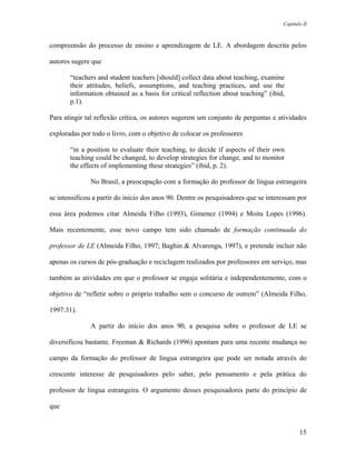 Capítulo II



compreensão do processo de ensino e aprendizagem de LE. A abordagem descrita pelos

autores sugere que

       “teachers and student teachers [should] collect data about teaching, examine
       their attitudes, beliefs, assumptions, and teaching practices, and use the
       information obtained as a basis for critical reflection about teaching” (ibid,
       p.1).

Para atingir tal reflexão crítica, os autores sugerem um conjunto de perguntas e atividades

exploradas por todo o livro, com o objetivo de colocar os professores

       “in a position to evaluate their teaching, to decide if aspects of their own
       teaching could be changed, to develop strategies for change, and to monitor
       the effects of implementing these strategies” (ibid, p. 2).

              No Brasil, a preocupação com a formação do professor de língua estrangeira

se intensificou a partir do início dos anos 90. Dentre os pesquisadores que se interessam por

essa área podemos citar Almeida Filho (1993), Gimenez (1994) e Moita Lopes (1996).

Mais recentemente, esse novo campo tem sido chamado de formação continuada do

professor de LE (Almeida Filho, 1997; Baghin & Alvarenga, 1997), e pretende incluir não

apenas os cursos de pós-graduação e reciclagem realizados por professores em serviço, mas

também as atividades em que o professor se engaja solitária e independentemente, com o

objetivo de “refletir sobre o próprio trabalho sem o concurso de outrem” (Almeida Filho,

1997:31).

              A partir do início dos anos 90, a pesquisa sobre o professor de LE se

diversificou bastante. Freeman & Richards (1996) apontam para uma recente mudança no

campo da formação do professor de língua estrangeira que pode ser notada através do

crescente interesse de pesquisadores pelo saber, pelo pensamento e pela prática do

professor de língua estrangeira. O argumento desses pesquisadores parte do princípio de

que


                                                                                           15
 