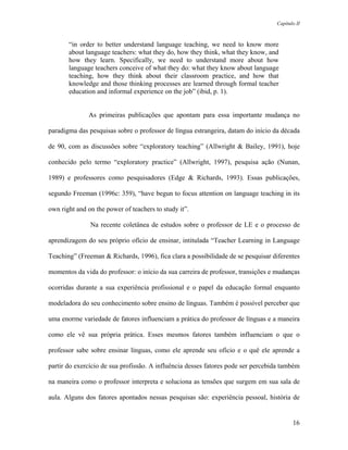 Capítulo II



       “in order to better understand language teaching, we need to know more
       about language teachers: what they do, how they think, what they know, and
       how they learn. Specifically, we need to understand more about how
       language teachers conceive of what they do: what they know about language
       teaching, how they think about their classroom practice, and how that
       knowledge and those thinking processes are learned through formal teacher
       education and informal experience on the job” (ibid, p. 1).


              As primeiras publicações que apontam para essa importante mudança no

paradigma das pesquisas sobre o professor de língua estrangeira, datam do início da década

de 90, com as discussões sobre “exploratory teaching” (Allwright & Bailey, 1991), hoje

conhecido pelo termo “exploratory practice” (Allwright, 1997), pesquisa ação (Nunan,

1989) e professores como pesquisadores (Edge & Richards, 1993). Essas publicações,

segundo Freeman (1996c: 359), “have begun to focus attention on language teaching in its

own right and on the power of teachers to study it”.

               Na recente coletânea de estudos sobre o professor de LE e o processo de

aprendizagem do seu próprio ofício de ensinar, intitulada “Teacher Learning in Language

Teaching” (Freeman & Richards, 1996), fica clara a possibilidade de se pesquisar diferentes

momentos da vida do professor: o início da sua carreira de professor, transições e mudanças

ocorridas durante a sua experiência profissional e o papel da educação formal enquanto

modeladora do seu conhecimento sobre ensino de línguas. Também é possível perceber que

uma enorme variedade de fatores influenciam a prática do professor de línguas e a maneira

como ele vê sua própria prática. Esses mesmos fatores também influenciam o que o

professor sabe sobre ensinar línguas, como ele aprende seu ofício e o quê ele aprende a

partir do exercício de sua profissão. A influência desses fatores pode ser percebida também

na maneira como o professor interpreta e soluciona as tensões que surgem em sua sala de

aula. Alguns dos fatores apontados nessas pesquisas são: experiência pessoal, história de


                                                                                         16
 