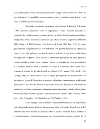 Capítulo II



vida, conhecimento prévio, relacionamentos sociais, crenças, fatores contextuais - tanto em

um nível macro (a comunidade) como em um nível micro (a escola ou a sala de aula) - bem

como os métodos de ensino utilizados.

              Os estudos compilados na primeira parte do livro de Freeman & Richards

(1990) procuram demonstrar como as experiências vividas enquanto estudante, as

exigências das escolas enquanto contextos sociais e a relativa falta de apoio para mudanças

complicam a prática de ensino do professor que está se iniciando na profissão (Almarza,

1996; Bailey et al, 1996; Johnson, 1996; Knezevic & Scholl, 1996; Tsui, 1996). Os artigos

que compõem a segunda parte do livro trabalham com questões relacionadas à prática de

ensino em si, principalmente em situações onde o professor já experiente precisa adotar

mudanças em sua prática. Esses estudos se sobressaem por retratar de forma peculiar e

clara as inevitáveis tensões que o professor enfrenta em situações que envolvem mudanças

e a complexa interação entre o contexto, os alunos e o currículo, tendo como foco o

processo de tomada de decisão do professor (Burns, 1996; Moran, 1996; Smith, 1996;

Ulichny, 1996). Na última parte do livro, os artigos preocupam-se em mostrar como e até

que ponto os cursos de formação e treinamento influenciam o pensamento e a prática dos

professores na sala de aula. Através de um exame cuidadoso de questões relacionadas ao

treinamento prévio de professores, essas pesquisas oferecem visões variadas sobre o que os

professores sabem e sobre o que eles fazem nas suas aulas (Bailey, 1996; Freeman, 1996b;

Kwo, 1996; Pennington, 1996; Richards et al, 1996; Wallace, 1996).

              Como epílogo a essa coletânea, Freeman (1996c) fornece um mapeamento

tanto do passado quanto do futuro das pesquisas sobre a formação do professor de LE.

Fazendo uma breve revisão da literatura sobre o assunto, Freeman discute também as

principais questões conceituais necessárias para se compreender como o professor de LE

                                                                                         17
 