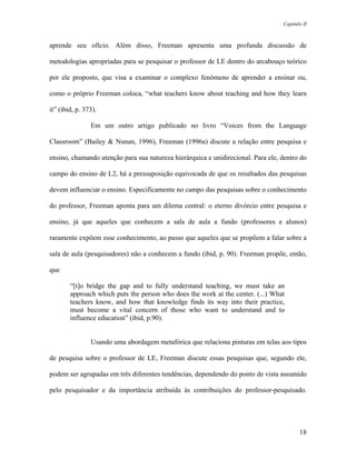 Capítulo II



aprende seu ofício. Além disso, Freeman apresenta uma profunda discussão de

metodologias apropriadas para se pesquisar o professor de LE dentro do arcabouço teórico

por ele proposto, que visa a examinar o complexo fenômeno de aprender a ensinar ou,

como o próprio Freeman coloca, “what teachers know about teaching and how they learn

it” (ibid, p. 373).

                Em um outro artigo publicado no livro “Voices from the Language

Classroom” (Bailey & Nunan, 1996), Freeman (1996a) discute a relação entre pesquisa e

ensino, chamando atenção para sua natureza hierárquica e unidirecional. Para ele, dentro do

campo do ensino de L2, há a pressuposição equivocada de que os resultados das pesquisas

devem influenciar o ensino. Especificamente no campo das pesquisas sobre o conhecimento

do professor, Freeman aponta para um dilema central: o eterno divórcio entre pesquisa e

ensino, já que aqueles que conhecem a sala de aula a fundo (professores e alunos)

raramente expõem esse conhecimento, ao passo que aqueles que se propõem a falar sobre a

sala de aula (pesquisadores) não a conhecem a fundo (ibid, p. 90). Freeman propõe, então,

que

        “[t]o bridge the gap and to fully understand teaching, we must take an
        approach which puts the person who does the work at the center. (...) What
        teachers know, and how that knowledge finds its way into their practice,
        must become a vital concern of those who want to understand and to
        influence education” (ibid, p.90).


                Usando uma abordagem metafórica que relaciona pinturas em telas aos tipos

de pesquisa sobre o professor de LE, Freeman discute essas pesquisas que, segundo ele,

podem ser agrupadas em três diferentes tendências, dependendo do ponto de vista assumido

pelo pesquisador e da importância atribuída às contribuições do professor-pesquisado.




                                                                                         18
 