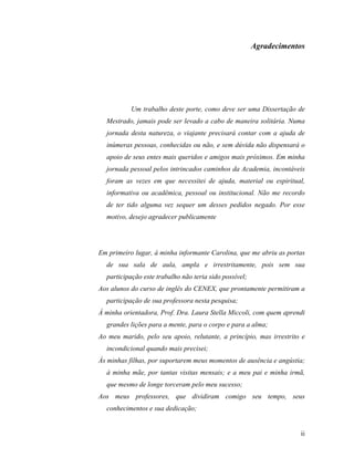 Agradecimentos




           Um trabalho deste porte, como deve ser uma Dissertação de
  Mestrado, jamais pode ser levado a cabo de maneira solitária. Numa
  jornada desta natureza, o viajante precisará contar com a ajuda de
  inúmeras pessoas, conhecidas ou não, e sem dúvida não dispensará o
  apoio de seus entes mais queridos e amigos mais próximos. Em minha
  jornada pessoal pelos intrincados caminhos da Academia, incontáveis
  foram as vezes em que necessitei de ajuda, material ou espiritual,
  informativa ou acadêmica, pessoal ou institucional. Não me recordo
  de ter tido alguma vez sequer um desses pedidos negado. Por esse
  motivo, desejo agradecer publicamente




Em primeiro lugar, à minha informante Carolina, que me abriu as portas
  de sua sala de aula, ampla e irrestritamente, pois sem sua
  participação este trabalho não teria sido possível;
Aos alunos do curso de inglês do CENEX, que prontamente permitiram a
  participação de sua professora nesta pesquisa;
À minha orientadora, Prof. Dra. Laura Stella Miccoli, com quem aprendi
  grandes lições para a mente, para o corpo e para a alma;
Ao meu marido, pelo seu apoio, relutante, a princípio, mas irrestrito e
  incondicional quando mais precisei;
Às minhas filhas, por suportarem meus momentos de ausência e angústia;
  à minha mãe, por tantas visitas mensais; e a meu pai e minha irmã,
  que mesmo de longe torceram pelo meu sucesso;
Aos meus professores, que dividiram comigo seu tempo, seus
  conhecimentos e sua dedicação;


                                                                     ii
 