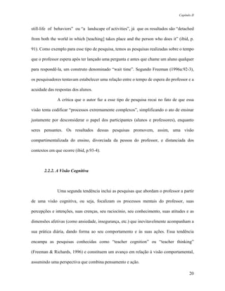 Capítulo II



still-life of behaviors” ou “a landscape of activities”, já que os resultados são “detached

from both the world in which [teaching] takes place and the person who does it” (ibid, p.

91). Como exemplo para esse tipo de pesquisa, temos as pesquisas realizadas sobre o tempo

que o professor espera após ter lançado uma pergunta e antes que chame um aluno qualquer

para respondê-la, um construto denominado “wait time”. Segundo Freeman (1996a:92-3),

os pesquisadores tentavam estabelecer uma relação entre o tempo de espera do professor e a

acuidade das respostas dos alunos.

              A crítica que o autor faz a esse tipo de pesquisa recai no fato de que essa

visão tenta codificar “processos extremamente complexos”, simplificando o ato de ensinar

justamente por desconsiderar o papel dos participantes (alunos e professores), enquanto

seres pensantes. Os resultados dessas pesquisas promovem, assim, uma visão

compartimentalizada do ensino, divorciada da pessoa do professor, e distanciada dos

contextos em que ocorre (ibid, p.93-4).



       2.2.2. A Visão Cognitiva



              Uma segunda tendência inclui as pesquisas que abordam o professor a partir

de uma visão cognitiva, ou seja, focalizam os processos mentais do professor, suas

percepções e intenções, suas crenças, seu raciocínio, seu conhecimento, suas atitudes e as

dimensões afetivas (como ansiedade, insegurança, etc.) que inevitavelmente acompanham a

sua prática diária, dando forma ao seu comportamento e às suas ações. Essa tendência

encampa as pesquisas conhecidas como “teacher cognition” ou “teacher thinking”

(Freeman & Richards, 1996) e constituem um avanço em relação à visão comportamental,

assumindo uma perspectiva que combina pensamento e ação.

                                                                                         20
 