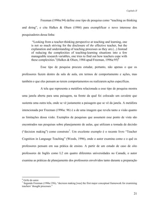 Capítulo II



                Freeman (1996a:94) define esse tipo de pesquisa como “teaching as thinking

and doing”, e cita Halkes & Olsen (1984) para exemplificar o novo interesse dos

pesquisadores dessa linha:

         “Looking from a teacher-thinking perspective at teaching and learning, one
        is not so much striving for the disclosure of the effective teacher, but the
        explanation and understanding of teaching processes as they are.(...) Instead
        of reducing the complexities of teaching-learning situations into a few
        manageable research variables, one tries to find out how teachers cope with
        these complexities.”(Halkes & Olsen, 1984 apud Freeman, 1996a:95)6

                Esse tipo de pesquisa procura estudar, portanto, não apenas o que os

professores fazem dentro da sala de aula, em termos de comportamento e ações, mas

também o que eles pensam ao terem comportamentos ou realizarem ações específicas.

                A tela que representa a metáfora relacionada a esse tipo de pesquisa mostra

uma janela aberta para uma paisagem, na frente da qual foi colocado um cavalete que

sustenta uma outra tela, onde se vê justamente a paisagem que se vê da janela. A metáfora

intencionada por Freeman (1996a: 96) é a de uma imagem que revela tanto a visão quanto

as limitações dessa visão. Exemplos de pesquisas que assumem esse ponto de vista são

encontrados nas pesquisas sobre planejamento de aulas, que utilizam a tomada de decisão

(“decision making”) como construto7. Um excelente exemplo é o recente livro “Teacher

Cognition in Language Teaching” (Woods, 1996), onde o autor examina como e o quê os

professores pensam em sua prática de ensino. A partir de um estudo de caso de oito

professores de Inglês como L2 em quatro diferentes universidades no Canadá, o autor

examina as práticas de planejamento dos professores envolvidos tanto durante a preparação




6
  Grifo do autor.
7
  Segundo Freeman (1996c:356), “decision making [was] the first major conceptual framework for examining
teachers’ thought processes.”

                                                                                                     21
 