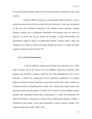 Capítulo II



de suas aulas quanto durante o processo de tomada de decisão no momento em que a aula

acontece.

               Freeman (1996a) ressalta que essas pesquisas tentam relacionar o que os

professores pensam antes de dar uma aula (“pre-active decisions”) com o que eles pensam

ao dar essa aula (“interactive decisions”). Os resultados dessas pesquisas, segundo

Freeman, mostram que os professores normalmente não planejam aulas em termos de

objetivos de ensino mas sim em termos de atividades a serem desenvolvidas com

determinados grupos de alunos em determinada situação. Freeman conclui, então, que

“teaching is not simply an activity that bridges thought and action; it is usually intricately

rooted in a particular context” (ibid, p. 97).



       2.2.3. A Visão Interpretativista



                A terceira tendência, proposta por Freeman como alternativa, vê o ensino

como “knowing what to do” (ibid, p. 98). Essa tendência, ainda pouco explorada, inclui

pesquisas que focalizam o professor a partir de uma visão interpretativista, isto é, o foco

principal é a tentativa de compreender como os professores interpretam a sua própria

prática em relação ao contexto específico em que estão atuando. Para o autor, “teachers are

constantly involved in interpreting their worlds: They interpret their subject matter, their

classroom context, and the people in it” (ibid, p. 98). O contexto em que trabalham assume,

portanto, uma importância central para o pensamento e as ações dos professores. Na

opinião de Freeman, os professores se utilizam de um conhecimento altamente complexo e

interpretativo para ensinar. Assim, para compreender o ensino é preciso entender “how

teachers interpret their worlds” (ibid, p. 99).

                                                                                            22
 