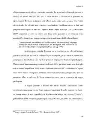 Capítulo II



chegaram esses pesquisadores a partir dos resultados das pesquisas foi de que obviamente o

método de ensino utilizado não era a única variável a influenciar o processo de

aprendizagem de língua estrangeira em sala de aula. Como conseqüência, houve uma

diversificação do interesse das pesquisas, ampliando-se consideravelmente o foco das

pesquisas em Lingüística Aplicada. Segundo Stern (1983), Allwright (1975) e Chaudron

(1977) encontram-se entre os autores que desde então passaram a se interessar pelas

contribuições do professor no processo de ensino/aprendizagem de LE, clamando por

           “comprehensive and theoretically sound models for investigating language
           instruction which would be helpful in the description and analysis of all
           possible kinds of second language teaching” (ibid, p. 494).

                   A definição do conceito de ensino em si constituía-se no principal entrave

para a formulação de modelos de ensino de língua estrangeira, que permitissem uma melhor

compreensão da influência e do papel do professor no processo de ensino/aprendizagem.

Mesmo assim, alguns autores propuseram modelos teóricos que objetivavam uma descrição

das atividades do professor de LE e do contexto em que atuavam8. Esses modelos, alguns

mais outros menos abrangentes, serviram como base teórico-metodológica tanto para as

pesquisas sobre o professor de língua estrangeira como para a preparação de novos

professores.

                   A seguir, passarei a discutir três desses modelos selecionados como

representativos da época em que foram propostos: o primeiro deles foi proposto por Stern,

no último capítulo de seu conhecido livro “Fundamental Concepts of Language Teaching”,

publicado em 1983; o segundo, proposto por Michael Wallace, em 1991, por ser mais atual,




8
    Ver, por exemplo, Bosco & Di Pietro (1970) e Krashen & Seliger (1975).

                                                                                            24
 