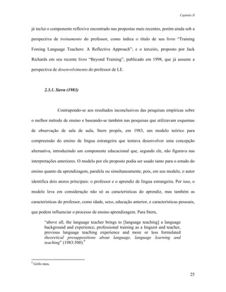 Capítulo II



já inclui o componente reflexivo encontrado nas propostas mais recentes, porém ainda sob a

perspectiva de treinamento do professor, como indica o título de seu livro “Training

Foreing Language Teachers: A Reflective Approach”; e o terceiro, proposto por Jack

Richards em seu recente livro “Beyond Training”, publicado em 1998, que já assume a

perspectiva de desenvolvimento do professor de LE.



          2.3.1. Stern (1983)



                 Contrapondo-se aos resultados inconclusivos das pesquisas empíricas sobre

o melhor método de ensino e baseando-se também nas pesquisas que utilizavam esquemas

de observação de sala de aula, Stern propôs, em 1983, um modelo teórico para

compreensão do ensino de língua estrangeira que tentava desenvolver uma concepção

alternativa, introduzindo um componente educacional que, segundo ele, não figurava nas

interpretações anteriores. O modelo por ele proposto podia ser usado tanto para o estudo do

ensino quanto da aprendizagem, paralela ou simultaneamente, pois, em seu modelo, o autor

identifica dois atores principais: o professor e o aprendiz de língua estrangeira. Por isso, o

modelo leva em consideração não só as características do aprendiz, mas também as

características do professor, como idade, sexo, educação anterior, e características pessoais,

que podem influenciar o processo de ensino aprendizagem. Para Stern,

          “above all, the language teacher brings to [language teaching] a language
          background and experience, professional training as a linguist and teacher,
          previous language teaching experience and more or less formulated
          theoretical presuppositions about language, language learning and
          teaching” (1983:500).9



9
    Grifo meu.

                                                                                            25
 