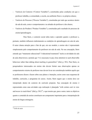 Capítulo II



-      Variáveis do Contexto (“Context Variables”), constituídas pelas condições em que o

       professor trabalha, a comunidade, a escola, seu ambiente físico e os próprios alunos;

-      Variáveis do Processo (“Process Variables”), constituídas por tudo que acontece dentro

       da sala de aula, como o comportamento e as atitudes do professor e dos alunos;

-      Variáveis do Produto (“Product Variables”), constituídas pelo resultado do processo de

       ensino/aprendizagem.

                       Para Stern, o contexto social afeta tanto o aprendiz quanto o professor e,

portanto, também influencia indiretamente as condições de aprendizagem em sala de aula.

O autor chama atenção para o fato de que, em seu modelo, o ensino não é representado

simplesmente pelo comportamento do professor em sala de aula. Na sua concepção, Stern

entende que “tratamento educacional” (“educational treatment)” inclui as atividades de sala

de aula observáveis e postula que “it is necessary to pay close attention to such observable

behaviour rather than talking about teaching in generalities” (ibid, p. 501). Para Stern, os

pesquisadores interessados em ensino não devem limitar suas observações apenas ao

comportamento externo do professor mas devem levar em consideração também aquilo que

os professores dizem e fazem sobre seus planos e intenções, assim como seus esquemas de

trabalho, currículos, e programas de cursos. Assim, Stern sugere que o ensino deve ser

interpretado dentro do contexto do currículo proposto. Sua concepção de ensino é

representada como uma atividade cuja realização é planejada “with certain ends in view

and means to reach them” (ibid, p. 501)10, o que mostra que, para o autor, tanto os objetivos

quanto o conteúdo do ensino constituem um componente importante para a interpretação do

ensino de língua estrangeira.



10
     Grifo do autor.

                                                                                                27
 
