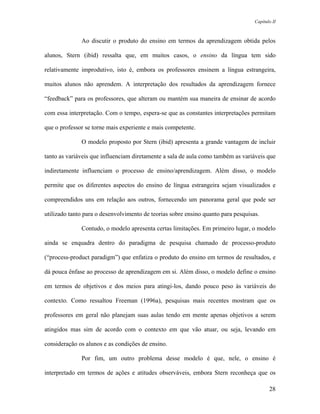 Capítulo II



              Ao discutir o produto do ensino em termos da aprendizagem obtida pelos

alunos, Stern (ibid) ressalta que, em muitos casos, o ensino da língua tem sido

relativamente improdutivo, isto é, embora os professores ensinem a língua estrangeira,

muitos alunos não aprendem. A interpretação dos resultados da aprendizagem fornece

“feedback” para os professores, que alteram ou mantém sua maneira de ensinar de acordo

com essa interpretação. Com o tempo, espera-se que as constantes interpretações permitam

que o professor se torne mais experiente e mais competente.

              O modelo proposto por Stern (ibid) apresenta a grande vantagem de incluir

tanto as variáveis que influenciam diretamente a sala de aula como também as variáveis que

indiretamente influenciam o processo de ensino/aprendizagem. Além disso, o modelo

permite que os diferentes aspectos do ensino de língua estrangeira sejam visualizados e

compreendidos uns em relação aos outros, fornecendo um panorama geral que pode ser

utilizado tanto para o desenvolvimento de teorias sobre ensino quanto para pesquisas.

              Contudo, o modelo apresenta certas limitações. Em primeiro lugar, o modelo

ainda se enquadra dentro do paradigma de pesquisa chamado de processo-produto

(“process-product paradigm”) que enfatiza o produto do ensino em termos de resultados, e

dá pouca ênfase ao processo de aprendizagem em si. Além disso, o modelo define o ensino

em termos de objetivos e dos meios para atingi-los, dando pouco peso às variáveis do

contexto. Como ressaltou Freeman (1996a), pesquisas mais recentes mostram que os

professores em geral não planejam suas aulas tendo em mente apenas objetivos a serem

atingidos mas sim de acordo com o contexto em que vão atuar, ou seja, levando em

consideração os alunos e as condições de ensino.

              Por fim, um outro problema desse modelo é que, nele, o ensino é

interpretado em termos de ações e atitudes observáveis, embora Stern reconheça que os

                                                                                          28
 