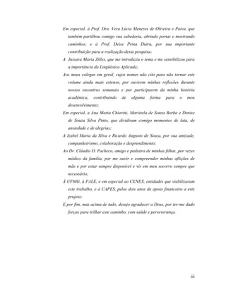 Em especial, à Prof. Dra. Vera Lúcia Menezes de Oliveira e Paiva, que
  também partilhou comigo sua sabedoria, abrindo portas e mostrando
  caminhos; e à Prof. Deise Prina Dutra, por sua importante
  contribuição para a realização desta pesquisa;
A Jussara Maria Zilles, que me introduziu o tema e me sensibilizou para
  a importância da Lingüística Aplicada;
Aos meus colegas em geral, cujos nomes não cito para não tornar este
  volume ainda mais extenso, por ouvirem minhas reflexões durante
  nossos encontros semanais e por participarem da minha história
  acadêmica,    contribuindo   de   alguma     forma   para     o   meu
  desenvolvimento;
Em especial, a Ana Maria Chiarini, Maristela de Souza Borba e Denise
  de Souza Silva Pinto, que dividiram comigo momentos de luta, de
  ansiedade e de alegrias;
A Izabel Maria da Silva e Ricardo Augusto de Souza, por sua amizade,
  companheirismo, colaboração e desprendimento;
Ao Dr. Cláudio D. Pacheco, amigo e pediatra de minhas filhas, por vezes
  médico da família, por me ouvir e compreender minhas aflições de
  mãe e por estar sempre disponível e vir em meu socorro sempre que
  necessário;
À UFMG, à FALE, e em especial ao CENEX, entidades que viabilizaram
  este trabalho, e à CAPES, pelos dois anos de apoio financeiro a este
  projeto;
E por fim, mas acima de tudo, desejo agradecer a Deus, por ter-me dado
  forças para trilhar este caminho, com saúde e perseverança.




                                                                     iii
 