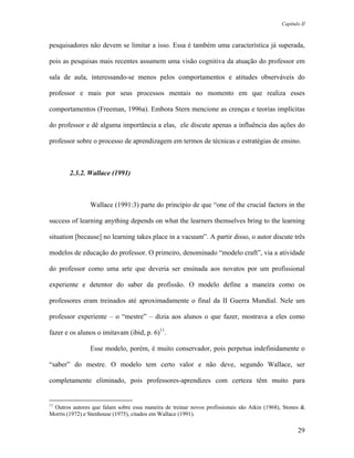 Capítulo II



pesquisadores não devem se limitar a isso. Essa é também uma característica já superada,

pois as pesquisas mais recentes assumem uma visão cognitiva da atuação do professor em

sala de aula, interessando-se menos pelos comportamentos e atitudes observáveis do

professor e mais por seus processos mentais no momento em que realiza esses

comportamentos (Freeman, 1996a). Embora Stern mencione as crenças e teorias implícitas

do professor e dê alguma importância a elas, ele discute apenas a influência das ações do

professor sobre o processo de aprendizagem em termos de técnicas e estratégias de ensino.



        2.3.2. Wallace (1991)



                Wallace (1991:3) parte do princípio de que “one of the crucial factors in the

success of learning anything depends on what the learners themselves bring to the learning

situation [because] no learning takes place in a vacuum”. A partir disso, o autor discute três

modelos de educação do professor. O primeiro, denominado “modelo craft”, via a atividade

do professor como uma arte que deveria ser ensinada aos novatos por um profissional

experiente e detentor do saber da profissão. O modelo define a maneira como os

professores eram treinados até aproximadamente o final da II Guerra Mundial. Nele um

professor experiente – o “mestre” – dizia aos alunos o que fazer, mostrava a eles como

fazer e os alunos o imitavam (ibid, p. 6)11.

                Esse modelo, porém, é muito conservador, pois perpetua indefinidamente o

“saber” do mestre. O modelo tem certo valor e não deve, segundo Wallace, ser

completamente eliminado, pois professores-aprendizes com certeza têm muito para


11
 Outros autores que falam sobre essa maneira de treinar novos profissionais são Atkin (1968), Stones &
Morris (1972) e Stenhouse (1975), citados em Wallace (1991).

                                                                                                   29
 