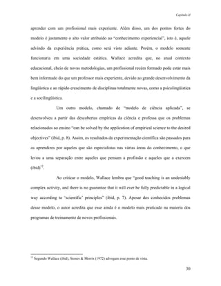 Capítulo II



aprender com um profissional mais experiente. Além disso, um dos pontos fortes do

modelo é justamente o alto valor atribuído ao “conhecimento experiencial”, isto é, aquele

advindo da experiência prática, como será visto adiante. Porém, o modelo somente

funcionaria em uma sociedade estática. Wallace acredita que, no atual contexto

educacional, cheio de novas metodologias, um profissional recém formado pode estar mais

bem informado do que um professor mais experiente, devido ao grande desenvolvimento da

lingüística e ao rápido crescimento de disciplinas totalmente novas, como a psicolingüística

e a socilingüística.

                   Um outro modelo, chamado de “modelo de ciência aplicada”, se

desenvolveu a partir das descobertas empíricas da ciência e professa que os problemas

relacionados ao ensino “can be solved by the application of empirical science to the desired

objectives” (ibid, p. 8). Assim, os resultados da experimentação científica são passados para

os aprendizes por aqueles que são especialistas nas várias áreas do conhecimento, o que

levou a uma separação entre aqueles que pensam a profissão e aqueles que a exercem

(ibid)12.

                   Ao criticar o modelo, Wallace lembra que “good teaching is an undeniably

complex activity, and there is no guarantee that it will ever be fully predictable in a logical

way according to ‘scientific’ principles” (ibid, p. 7). Apesar dos conhecidos problemas

desse modelo, o autor acredita que esse ainda é o modelo mais praticado na maioria dos

programas de treinamento de novos profissionais.




12
     Segundo Wallace (ibid), Stones & Morris (1972) advogam esse ponto de vista.

                                                                                             30
 