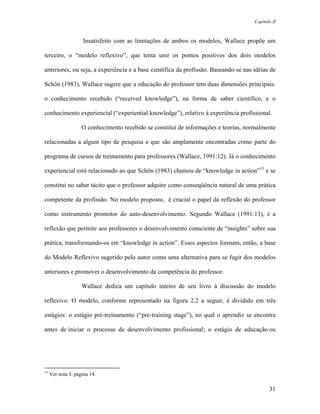 Capítulo II



                     Insatisfeito com as limitações de ambos os modelos, Wallace propõe um

terceiro, o “modelo reflexivo”, que tenta unir os pontos positivos dos dois modelos

anteriores, ou seja, a experiência e a base científica da profissão. Baseando-se nas idéias de

Schön (1983), Wallace sugere que a educação do professor tem duas dimensões principais:

o conhecimento recebido (“received knowledge”), na forma de saber científico, e o

conhecimento experiencial (“experiential knowledge”), relativo à experiência profissional.

                    O conhecimento recebido se constitui de informações e teorias, normalmente

relacionadas a algum tipo de pesquisa e que são amplamente encontradas como parte do

programa de cursos de treinamento para professores (Wallace, 1991:12). Já o conhecimento

experiencial está relacionado ao que Schön (1983) chamou de “knowledge in action”13 e se

constitui no saber tácito que o professor adquire como conseqüência natural de uma prática

competente da profissão. No modelo proposto, é crucial o papel da reflexão do professor

como instrumento promotor do auto-desenvolvimento. Segundo Wallace (1991:13), é a

reflexão que permite aos professores o desenvolvimento consciente de “insights” sobre sua

prática, transformando-os em “knowledge in action”. Esses aspectos formam, então, a base

do Modelo Reflexivo sugerido pelo autor como uma alternativa para se fugir dos modelos

anteriores e promover o desenvolvimento da competência do professor.

                    Wallace dedica um capítulo inteiro de seu livro à discussão do modelo

reflexivo. O modelo, conforme representado na figura 2.2 a seguir, é dividido em três

estágios: o estágio pré-treinamento (“pre-training stage”), no qual o aprendiz se encontra

antes de iniciar o processo de desenvolvimento profissional; o estágio de educação ou




13
     Ver nota 3, página 14.

                                                                                             31
 