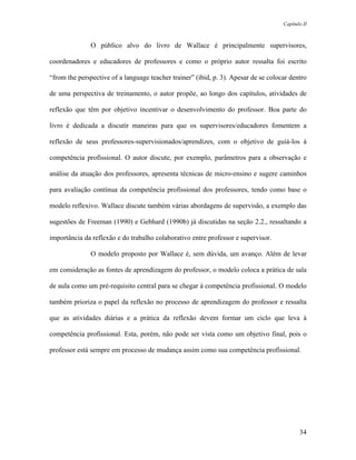 Capítulo II



               O público alvo do livro de Wallace é principalmente supervisores,

coordenadores e educadores de professores e como o próprio autor ressalta foi escrito

“from the perspective of a language teacher trainer” (ibid, p. 3). Apesar de se colocar dentro

de uma perspectiva de treinamento, o autor propõe, ao longo dos capítulos, atividades de

reflexão que têm por objetivo incentivar o desenvolvimento do professor. Boa parte do

livro é dedicada a discutir maneiras para que os supervisores/educadores fomentem a

reflexão de seus professores-supervisionados/aprendizes, com o objetivo de guiá-los à

competência profissional. O autor discute, por exemplo, parâmetros para a observação e

análise da atuação dos professores, apresenta técnicas de micro-ensino e sugere caminhos

para avaliação contínua da competência profissional dos professores, tendo como base o

modelo reflexivo. Wallace discute também várias abordagens de supervisão, a exemplo das

sugestões de Freeman (1990) e Gebhard (1990b) já discutidas na seção 2.2., ressaltando a

importância da reflexão e do trabalho colaborativo entre professor e supervisor.

               O modelo proposto por Wallace é, sem dúvida, um avanço. Além de levar

em consideração as fontes de aprendizagem do professor, o modelo coloca a prática de sala

de aula como um pré-requisito central para se chegar à competência profissional. O modelo

também prioriza o papel da reflexão no processo de aprendizagem do professor e ressalta

que as atividades diárias e a prática da reflexão devem formar um ciclo que leva à

competência profissional. Esta, porém, não pode ser vista como um objetivo final, pois o

professor está sempre em processo de mudança assim como sua competência profissional.




                                                                                            34
 